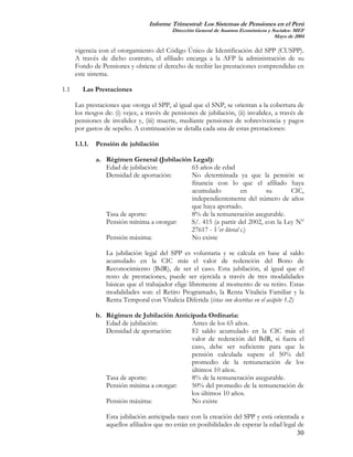Informe Trimestral: Los Sistemas de Pensiones en el Perú
                                            Dirección General de Asuntos Económicos y Sociales- MEF
                                                                                       Mayo de 2004

      vigencia con el otorgamiento del Código Único de Identificación del SPP (CUSPP).
      A través de dicho contrato, el afiliado encarga a la AFP la administración de su
      Fondo de Pensiones y obtiene el derecho de recibir las prestaciones comprendidas en
      este sistema.

1.1      Las Prestaciones

      Las prestaciones que otorga el SPP, al igual que el SNP, se orientan a la cobertura de
      los riesgos de: (i) vejez, a través de pensiones de jubilación, (ii) invalidez, a través de
      pensiones de invalidez y, (iii) muerte, mediante pensiones de sobrevivencia y pagos
      por gastos de sepelio. A continuación se detalla cada una de estas prestaciones:

      1.1.1.   Pensión de jubilación

               a. Régimen General (Jubilación Legal):
                  Edad de jubilación:        65 años de edad
                  Densidad de aportación:    No determinada ya que la pensión se
                                             financia con lo que el afiliado haya
                                             acumulado           en      su       CIC,
                                             independientemente del número de años
                                             que haya aportado.
                  Tasa de aporte:            8% de la remuneración asegurable.
                  Pensión mínima a otorgar:  S/. 415 (a partir del 2002, con la Ley N°
                                             27617 - Ver literal c.)
                  Pensión máxima:            No existe

                  La jubilación legal del SPP es voluntaria y se calcula en base al saldo
                  acumulado en la CIC más el valor de redención del Bono de
                  Reconocimiento (BdR), de ser el caso. Esta jubilación, al igual que el
                  resto de prestaciones, puede ser ejercida a través de tres modalidades
                  básicas que el trabajador elige libremente al momento de su retiro. Estas
                  modalidades son: el Retiro Programado, la Renta Vitalicia Familiar y la
                  Renta Temporal con Vitalicia Diferida (éstas son descritas en el acápite 1.2)

               b. Régimen de Jubilación Anticipada Ordinaria:
                  Edad de jubilación:         Antes de los 65 años.
                  Densidad de aportación:     El saldo acumulado en la CIC más el
                                              valor de redención del BdR, si fuera el
                                              caso, debe ser suficiente para que la
                                              pensión calculada supere el 50% del
                                              promedio de la remuneración de los
                                              últimos 10 años.
                  Tasa de aporte:             8% de la remuneración asegurable.
                  Pensión mínima a otorgar:   50% del promedio de la remuneración de
                                              los últimos 10 años.
                  Pensión máxima:             No existe

                  Esta jubilación anticipada nace con la creación del SPP y está orientada a
                  aquellos afiliados que no están en posibilidades de esperar la edad legal de
                                                                                            30
 