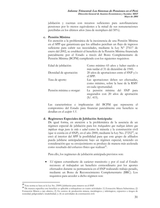Informe Trimestral: Los Sistemas de Pensiones en el Perú
                                                             Dirección General de Asuntos Económicos y Sociales- MEF
                                                                                                        Mayo de 2004

                             jubilación y cuentan con recursos suficientes para autofinanciarse
                             pensiones por lo menos equivalentes a la mitad de sus remuneraciones
                             percibidas en los últimos años (tasa de reemplazo del 50%).

                       c. Pensión Mínima
                          En atención a la problemática de la inexistencia de una Pensión Mínima
                          en el SPP que garantizara que los afiliados perciban un flujo de ingresos
                          suficiente para cubrir sus necesidades, mediante la Ley N° 27617 de
                          enero del 2002, se estableció el beneficio de la Pensión Mínima financiada
                          parcialmente por el Estado a través del Bono Complementario de
                          Pensión Mínima (BCPM) cumpliendo con los siguientes requisitos:

                             Edad de jubilación:                       Como mínimo 65 años y haber nacido a
                                                                       más tardar el 31 de diciembre de 1945.
                             Densidad de aportación:                   20 años de aportaciones entre el SNP y/o
                                                                       el SPP.
                             Tasa de aporte:                           Las aportaciones deben ser efectuadas,
                                                                       como mínimo, sobre la base de la RMV
                                                                       en cada oportunidad.
                             Pensión mínima a otorgar:                 La pensión mínima del SNP para
                                                                       asegurados con 20 años de aportación
                                                                       (S/. 415).

                             Las características e implicancias del BCPM que representa el
                             compromiso del Estado para financiar parcialmente este beneficio se
                             detallan en el acápite 1.5.

                       d. Regímenes Especiales de Jubilación Anticipada:
                          De igual forma, en atención a la problemática de la ausencia de un
                          régimen especial de jubilación para los trabajadores que realizan labores que
                          implican riesgo para la vida o salud como la minería y la construcción civil
                          (que si existía en el SNP), en el año 2000, mediante la Ley No. 2725225, se
                          creó al interior del SPP la posibilidad para que este grupo de afiliados
                          pueda jubilarse anticipadamente bajo un régimen especial, teniendo en
                          consideración que su envejecimiento se produce de manera más acelerada
                          como resultado del esfuerzo físico que realizan26.

                             Para ello, los regímenes de jubilación anticipada previstos son:

                         •    El régimen extraordinario: de carácter transitorio y por el cual el Estado
                              reconoce al trabajador un beneficio extraordinario por los aportes
                              efectuados durante su permanencia en el SNP realizando trabajo pesado,
                              mediante un Bono de Reconocimiento Complementario (BRC). Los
                              requisitos para acceder a dicho régimen son:

25
   Esta norma se basa en la Ley No. 25009, Jubilación para mineros en el SNP.
26
   De manera específica este beneficio es aplicable a trabajadores en cuatro actividades: (1) Extracción Minera Subterránea; (2)
Extracción Minera a tajo abierto; (3) En centros de producción minera, metalúrgicos y siderúrgicos, expuestos a riesgos de
toxicidad, peligrosidad e insalubridad, y; (4) en actividades de construcción civil.
                                                                                                                            31
 