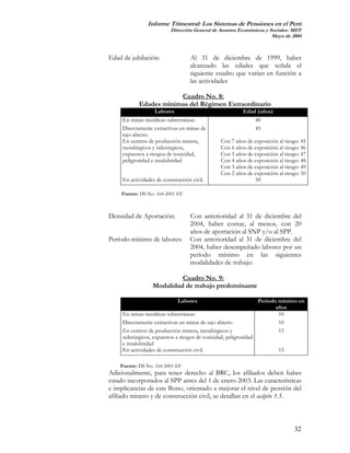 Informe Trimestral: Los Sistemas de Pensiones en el Perú
                           Dirección General de Asuntos Económicos y Sociales- MEF
                                                                      Mayo de 2004



Edad de jubilación:                 Al 31 de diciembre de 1999, haber
                                    alcanzado las edades que señala el
                                    siguiente cuadro que varían en función a
                                    las actividades

                        Cuadro No. 8:
            Edades mínimas del Régimen Extraordinario
                    Labores                                 Edad (años)
     En minas metálicas subterráneas                            40
     Directamente extractivas en minas de                       45
     tajo abierto
     En centros de producción minera,             Con 7 años de exposición al riesgo: 45
     metalúrgicos y siderúrgicos,                 Con 6 años de exposición al riesgo: 46
     expuestos a riesgos de toxicidad,            Con 5 años de exposición al riesgo: 47
     peligrosidad e insalubridad                  Con 4 años de exposición al riesgo: 48
                                                  Con 3 años de exposición al riesgo: 49
                                                  Con 2 años de exposición al riesgo: 50
     En actividades de construcción civil.                      50

    Fuente: DS No. 164-2001-EF



Densidad de Aportación:             Con anterioridad al 31 de diciembre del
                                    2004, haber contar, al menos, con 20
                                    años de aportación al SNP y/o al SPP.
Período mínimo de labores:          Con anterioridad al 31 de diciembre del
                                    2004, haber desempeñado labores por un
                                    período mínimo en las siguientes
                                    modalidades de trabajo:

                           Cuadro No. 9:
                  Modalidad de trabajo predominante

                              Labores                               Período mínimo en
                                                                           años
     En minas metálicas subterráneas                                        10
     Directamente extractivas en minas de tajo abierto                      10
     En centros de producción minera, metalúrgicos y                        15
     siderúrgicos, expuestos a riesgos de toxicidad, peligrosidad
     e insalubridad
     En actividades de construcción civil.                                 15

    Fuente: DS No. 164-2001-EF
Adicionalmente, para tener derecho al BRC, los afiliados deben haber
estado incorporados al SPP antes del 1 de enero 2003. Las características
e implicancias de este Bono, orientado a mejorar el nivel de pensión del
afiliado minero y de construcción civil, se detallan en el acápite 1.5.



                                                                                  32
 