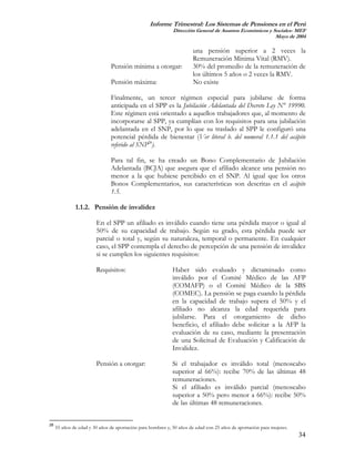 Informe Trimestral: Los Sistemas de Pensiones en el Perú
                                                             Dirección General de Asuntos Económicos y Sociales- MEF
                                                                                                        Mayo de 2004

                                                                      una pensión superior a 2 veces la
                                                                      Remuneración Mínima Vital (RMV).
                               Pensión mínima a otorgar:              30% del promedio de la remuneración de
                                                                      los últimos 5 años o 2 veces la RMV.
                               Pensión máxima:                        No existe

                               Finalmente, un tercer régimen especial para jubilarse de forma
                               anticipada en el SPP es la Jubilación Adelantada del Decreto Ley N° 19990.
                               Este régimen está orientado a aquellos trabajadores que, al momento de
                               incorporarse al SPP, ya cumplían con los requisitos para una jubilación
                               adelantada en el SNP, por lo que su traslado al SPP le configuró una
                               potencial pérdida de bienestar (Ver literal b. del numeral 1.1.1 del acápite
                               referido al SNP28).

                               Para tal fin, se ha creado un Bono Complementario de Jubilación
                               Adelantada (BCJA) que asegura que el afiliado alcance una pensión no
                               menor a la que hubiese percibido en el SNP. Al igual que los otros
                               Bonos Complementarios, sus características son descritas en el acápite
                               1.5.

              1.1.2. Pensión de invalidez

                        En el SPP un afiliado es inválido cuando tiene una pérdida mayor o igual al
                        50% de su capacidad de trabajo. Según su grado, esta pérdida puede ser
                        parcial o total y, según su naturaleza, temporal o permanente. En cualquier
                        caso, el SPP contempla el derecho de percepción de una pensión de invalidez
                        si se cumplen los siguientes requisitos:

                        Requisitos:                          Haber sido evaluado y dictaminado como
                                                             inválido por el Comité Médico de las AFP
                                                             (COMAFP) o el Comité Médico de la SBS
                                                             (COMEC). La pensión se paga cuando la pérdida
                                                             en la capacidad de trabajo supera el 50% y el
                                                             afiliado no alcanza la edad requerida para
                                                             jubilarse. Para el otorgamiento de dicho
                                                             beneficio, el afiliado debe solicitar a la AFP la
                                                             evaluación de su caso, mediante la presentación
                                                             de una Solicitud de Evaluación y Calificación de
                                                             Invalidez.

                        Pensión a otorgar:                   Si el trabajador es inválido total (menoscabo
                                                             superior al 66%): recibe 70% de las últimas 48
                                                             remuneraciones.
                                                             Si el afiliado es inválido parcial (menoscabo
                                                             superior a 50% pero menor a 66%): recibe 50%
                                                             de las últimas 48 remuneraciones.


28
     55 años de edad y 30 años de aportación para hombres y, 50 años de edad con 25 años de aportación para mujeres.
                                                                                                                       34
 