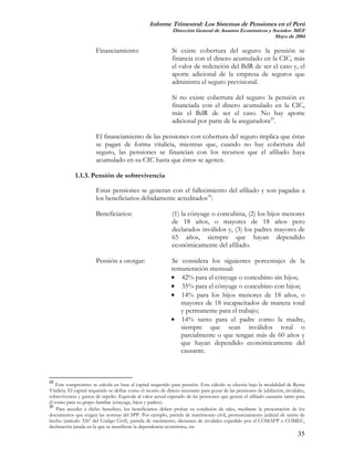 Informe Trimestral: Los Sistemas de Pensiones en el Perú
                                                              Dirección General de Asuntos Económicos y Sociales- MEF
                                                                                                         Mayo de 2004

                       Financiamiento:                       Si existe cobertura del seguro: la pensión se
                                                             financia con el dinero acumulado en la CIC, más
                                                             el valor de redención del BdR de ser el caso y, el
                                                             aporte adicional de la empresa de seguros que
                                                             administra el seguro previsional.

                                                             Si no existe cobertura del seguro: la pensión es
                                                             financiada con el dinero acumulado en la CIC,
                                                             más el BdR de ser el caso. No hay aporte
                                                             adicional por parte de la aseguradora29.

                       El financiamiento de las pensiones con cobertura del seguro implica que éstas
                       se pagan de forma vitalicia, mientras que, cuando no hay cobertura del
                       seguro, las pensiones se financian con los recursos que el afiliado haya
                       acumulado en su CIC hasta que éstos se agoten.

             1.1.3. Pensión de sobrevivencia

                       Estas pensiones se generan con el fallecimiento del afiliado y son pagadas a
                       los beneficiarios debidamente acreditados30:

                       Beneficiarios:                        (1) la cónyuge o concubina, (2) los hijos menores
                                                             de 18 años, o mayores de 18 años pero
                                                             declarados inválidos y, (3) los padres mayores de
                                                             65 años, siempre que hayan dependido
                                                             económicamente del afiliado.

                       Pensión a otorgar:                    Se considera los siguientes porcentajes de la
                                                             remuneración mensual:
                                                             • 42% para el cónyuge o concubino sin hijos;
                                                             • 35% para el cónyuge o concubino con hijos;
                                                             • 14% para los hijos menores de 18 años, o
                                                                mayores de 18 incapacitados de manera total
                                                                y permanente para el trabajo;
                                                             • 14% tanto para el padre como la madre,
                                                                siempre que sean inválidos total o
                                                                parcialmente o que tengan más de 60 años y
                                                                que hayan dependido económicamente del
                                                                causante.



29
    Este compromiso se calcula en base al capital requerido para pensión. Este cálculo se efectúa bajo la modalidad de Renta
Vitalicia. El capital requerido se define como el monto de dinero necesario para gozar de las pensiones de jubilación, invalidez,
sobrevivencia y gastos de sepelio. Equivale al valor actual esperado de las pensiones que genere el afiliado causante tanto para
él como para su grupo familiar (cónyuge, hijos y padres).
30
    Para acceder a dicho beneficio, los beneficiarios deben probar su condición de tales, mediante la presentación de los
documentos que exigen las normas del SPP. Por ejemplo, partida de matrimonio civil, pronunciamiento judicial de unión de
hecho (artículo 326º del Código Civil), partida de nacimiento, dictamen de invalidez expedido por el COMAFP o COMEC,
declaración jurada en la que se manifieste la dependencia económica, etc
                                                                                                                             35
 