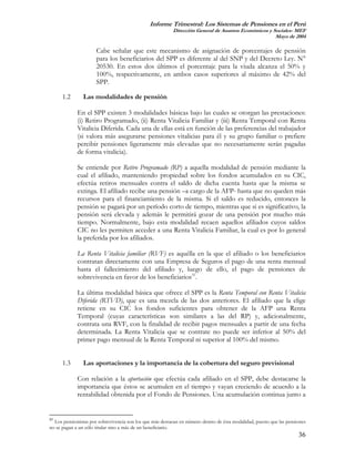 Informe Trimestral: Los Sistemas de Pensiones en el Perú
                                                          Dirección General de Asuntos Económicos y Sociales- MEF
                                                                                                     Mayo de 2004

                      Cabe señalar que este mecanismo de asignación de porcentajes de pensión
                      para los beneficiarios del SPP es diferente al del SNP y del Decreto Ley. N°
                      20530. En estos dos últimos el porcentaje para la viuda alcanza el 50% y
                      100%, respectivamente, en ambos casos superiores al máximo de 42% del
                      SPP.

      1.2       Las modalidades de pensión

             En el SPP existen 3 modalidades básicas bajo las cuales se otorgan las prestaciones:
             (i) Retiro Programado, (ii) Renta Vitalicia Familiar y (iii) Renta Temporal con Renta
             Vitalicia Diferida. Cada una de ellas está en función de las preferencias del trabajador
             (si valora más asegurarse pensiones vitalicias para él y su grupo familiar o prefiere
             percibir pensiones ligeramente más elevadas que no necesariamente serán pagadas
             de forma vitalicia).

             Se entiende por Retiro Programado (RP) a aquella modalidad de pensión mediante la
             cual el afiliado, manteniendo propiedad sobre los fondos acumulados en su CIC,
             efectúa retiros mensuales contra el saldo de dicha cuenta hasta que la misma se
             extinga. El afiliado recibe una pensión –a cargo de la AFP- hasta que no queden más
             recursos para el financiamiento de la misma. Si el saldo es reducido, entonces la
             pensión se pagará por un período corto de tiempo, mientras que si es significativo, la
             pensión será elevada y además le permitirá gozar de una pensión por mucho más
             tiempo. Normalmente, bajo esta modalidad recaen aquellos afiliados cuyos saldos
             CIC no les permiten acceder a una Renta Vitalicia Familiar, la cual es por lo general
             la preferida por los afiliados.

             La Renta Vitalicia familiar (RVF) es aquélla en la que el afiliado o los beneficiarios
             contratan directamente con una Empresa de Seguros el pago de una renta mensual
             hasta el fallecimiento del afiliado y, luego de ello, el pago de pensiones de
             sobrevivencia en favor de los beneficiarios31.

             La última modalidad básica que ofrece el SPP es la Renta Temporal con Renta Vitalicia
             Diferida (RTVD), que es una mezcla de las dos anteriores. El afiliado que la elige
             retiene en su CIC los fondos suficientes para obtener de la AFP una Renta
             Temporal (cuyas características son similares a las del RP) y, adicionalmente,
             contrata una RVF, con la finalidad de recibir pagos mensuales a partir de una fecha
             determinada. La Renta Vitalicia que se contrate no puede ser inferior al 50% del
             primer pago mensual de la Renta Temporal ni superior al 100% del mismo.


      1.3       Las aportaciones y la importancia de la cobertura del seguro previsional

             Con relación a la aportación que efectúa cada afiliado en el SPP, debe destacarse la
             importancia que éstos se acumulen en el tiempo y vayan creciendo de acuerdo a la
             rentabilidad obtenida por el Fondo de Pensiones. Una acumulación continua junto a


31
  Los pensionistas por sobrevivencia son los que más destacan en número dentro de ésta modalidad, puesto que las pensiones
no se pagan a un sólo titular sino a más de un beneficiario.
                                                                                                                      36
 