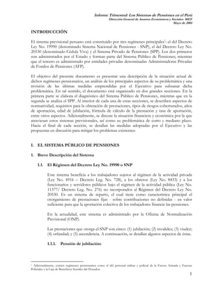 Informe Trimestral: Los Sistemas de Pensiones en el Perú
                                                        Dirección General de Asuntos Económicos y Sociales- MEF
                                                                                                   Mayo de 2004

INTRODUCCIÓN

El sistema previsional peruano está constituido por tres regímenes principales1: el del Decreto
Ley No. 19990 (denominado Sistema Nacional de Pensiones - SNP), el del Decreto Ley No.
20530 (denominado Cédula Viva) y el Sistema Privado de Pensiones (SPP). Los dos primeros
son administrados por el Estado y forman parte del Sistema Público de Pensiones; mientras
que el tercero es administrado por entidades privadas denominadas Administradoras Privadas
de Fondos de Pensiones (AFP).

El objetivo del presente documento es presentar una descripción de la situación actual de
dichos regímenes pensionarios, un análisis de los principales aspectos de su problemática y una
revisión de las últimas medidas emprendidas por el Ejecutivo para subsanar dicha
problemática. En tal sentido, el documento está organizado en dos grandes secciones. En la
primera parte se elabora el diagnóstico del Sistema Público de Pensiones, mientras que en la
segunda se analiza el SPP. Al interior de cada una de estas secciones, se describen aspectos de
normatividad, requisitos para la obtención de prestaciones, tipos de riesgos coberturados, años
de aportación, edad de jubilación, fórmula de cálculo de la prestación y tasa de aportación,
entre otros aspectos. Adicionalmente, se discute la situación financiera y económica por la que
atraviesan estos sistemas previsionales, así como su problemática de corto y mediano plazo.
Hacia el final de cada sección, se detallan las medidas adoptadas por el Ejecutivo y las
propuestas en discusión para mitigar los problemas existentes.


I. EL SISTEMA PÚBLICO DE PENSIONES

1. Breve Descripción del Sistema

    1.1. El Régimen del Decreto Ley No. 19990 o SNP

            Este sistema beneficia a los trabajadores sujetos al régimen de la actividad privada
            (Ley No. 4916 – Decreto Leg. No. 728), a los obreros (Ley No. 8433) y a los
            funcionarios y servidores públicos bajo el régimen de la actividad pública (Ley No.
            11377/ Decreto Leg. No. 276) no incorporados al Régimen del Decreto Ley No.
            20530. Es un sistema de reparto, el cual tiene como característica principal el
            otorgamiento de prestaciones fijas - sobre contribuciones no definidas - en valor
            suficiente para que la aportación colectiva de los trabajadores financie las pensiones.

            En la actualidad, este sistema es administrado por la Oficina de Normalización
            Previsional (ONP).

            Las prestaciones que otorga el SNP son cinco: (1) jubilación; (2) invalidez; (3) viudez;
            (4) orfandad; y (5) ascendencia. A continuación, se detallan algunos aspectos de éstas.

            1.1.1.   Pensión de jubilación:



1 Adicionalmente, existen regímenes pensionarios como el del personal militar y policial de la Fuerza Armada y Fuerzas

Policiales y la Caja de Beneficios Sociales del Pescador.
                                                                                                                    1
 