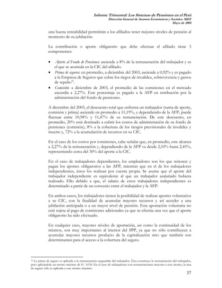 Informe Trimestral: Los Sistemas de Pensiones en el Perú
                                                            Dirección General de Asuntos Económicos y Sociales- MEF
                                                                                                       Mayo de 2004

             una buena rentabilidad permitirán a los afiliados tener mejores niveles de pensión al
             momento de su jubilación.

             La contribución o aporte obligatorio que debe efectuar el afiliado tiene 3
             componentes:

             • Aporte al Fondo de Pensiones: asciende a 8% de la remuneración del trabajador y es
               el que se acumula en la CIC del afiliado.
             • Prima de seguros: en promedio, a diciembre del 2003, asciende a 0,92% y es pagado
               a la Empresa de Seguros que cubre los riegos de invalidez, sobrevivencia y gastos
               de sepelio32.
             • Comisión: a diciembre de 2003, el promedio de las comisiones en el mercado
               ascendía a 2,27%. Este porcentaje es pagado a la AFP en retribución por la
               administración del fondo de pensiones.

             A diciembre del 2003, el descuento total que enfrenta un trabajador (suma de aporte,
             comisión y prima) asciende en promedio a 11,19%, y dependiendo de la AFP, puede
             fluctuar entre 10,98% y 11,47% de su remuneración. De este descuento, en
             promedio, 20% está destinado a cubrir los costos de administración de su fondo de
             pensiones (comisión), 8% a la cobertura de los riesgos previsionales de invalidez y
             muerte y, 72% a la acumulación de recursos en su CIC.

             En el caso de los costos por comisiones, cabe señalar que, en promedio, este alcanza
             a 2,27% de la remuneración y, dependiendo de la AFP va desde 2,10% hasta 2,45%,
             representando cerca del 30% del aporte a la CIC.

             En el caso de trabajadores dependientes, los empleadores son los que retienen y
             pagan los aportes obligatorios a las AFP, mientras que en el de los trabajadores
             independientes, éstos los realizan por cuenta propia. Se asume que el aporte del
             trabajador independiente es equivalente al que un trabajador asalariado hubiera
             realizado. Ello debido a que, el salario de estos trabajadores independientes es
             determinado a partir de un convenio entre el trabajador y la AFP.

             En ambos casos, los trabajadores tienen la posibilidad de realizar aportes voluntarios
             a su CIC, con la finalidad de acumular mayores recursos y así acceder a una
             jubilación anticipada o a un mayor nivel de pensión. Esta aportación voluntaria no
             está sujeta al pago de comisiones adicionales ya que se efectúa una vez que el aporte
             obligatorio ha sido efectuado.

             En cualquier caso, mayores niveles de aportación, así como la continuidad de los
             mismos, son muy importantes al interior del SPP, ya que no sólo contribuyen a
             acumular mayores recursos producto de la capitalización sino que también son
             determinantes para el acceso a la cobertura del seguro.



32 La prima de seguro es aplicada a la remuneración asegurable del trabajador. Ésta constituye la remuneración del trabajador,

pero aplicándole un monto máximo de S/. 6156. En el caso de trabajadores con remuneraciones mayores a este monto, la tasa
de seguro sólo es aplicada a este monto máximo.
                                                                                                                          37
 