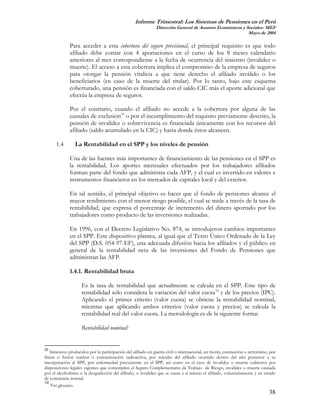 Informe Trimestral: Los Sistemas de Pensiones en el Perú
                                                              Dirección General de Asuntos Económicos y Sociales- MEF
                                                                                                         Mayo de 2004

              Para acceder a esta cobertura del seguro previsional, el principal requisito es que todo
              afiliado debe contar con 4 aportaciones en el curso de los 8 meses calendario
              anteriores al mes correspondiente a la fecha de ocurrencia del siniestro (invalidez o
              muerte). El acceso a esta cobertura implica el compromiso de la empresa de seguros
              para otorgar la pensión vitalicia a que tiene derecho el afiliado inválido o los
              beneficiarios (en caso de la muerte del titular). Por lo tanto, bajo este esquema
              coberturado, una pensión es financiada con el saldo CIC más el aporte adicional que
              efectúa la empresa de seguros.

              Por el contrario, cuando el afiliado no accede a la cobertura por alguna de las
              causales de exclusión33 o por el incumplimiento del requisito previamente descrito, la
              pensión de invalidez o sobrevivencia es financiada únicamente con los recursos del
              afiliado (saldo acumulado en la CIC) y hasta donde éstos alcancen.

      1.4        La Rentabilidad en el SPP y los niveles de pensión

              Una de las fuentes más importantes de financiamiento de las pensiones en el SPP es
              la rentabilidad. Los aportes mensuales efectuados por los trabajadores afiliados
              forman parte del fondo que administra cada AFP, y el cual es invertido en valores e
              instrumentos financieros en los mercados de capitales local y del exterior.

              En tal sentido, el principal objetivo es hacer que el fondo de pensiones alcance el
              mayor rendimiento con el menor riesgo posible, el cual se mide a través de la tasa de
              rentabilidad, que expresa el porcentaje de incremento del dinero aportado por los
              trabajadores como producto de las inversiones realizadas.

              En 1996, con el Decreto Legislativo No. 874, se introdujeron cambios importantes
              en el SPP. Este dispositivo plantea, al igual que el Texto Único Ordenado de la Ley
              del SPP (D.S. 054-97-EF), una adecuada difusión hacia los afiliados y el público en
              general de la rentabilidad neta de las inversiones del Fondo de Pensiones que
              administran las AFP.

              1.4.1. Rentabilidad bruta

                    Es la tasa de rentabilidad que actualmente se calcula en el SPP. Este tipo de
                    rentabilidad sólo considera la variación del valor cuota34 y de los precios (IPC).
                    Aplicando el primer criterio (valor cuota) se obtiene la rentabilidad nominal,
                    mientras que aplicando ambos criterios (valor cuota y precios) se calcula la
                    rentabilidad real del valor cuota. La metodología es de la siguiente forma:

                    Rentabilidad nominal:


33
    Siniestros producidos por la participación del afiliado en guerra civil o internacional, en motín, conmoción o terrorismo, por
fisión o fusión nuclear o contaminación radioactiva, por suicidio del afiliado ocurrido dentro del año posterior a su
incorporación al SPP, por enfermedad preexistente en el SPP, así como en el caso de invalidez o muerte cubiertos por
disposiciones legales vigentes que contemplen el Seguro Complementario de Trabajo de Riesgo, invalidez o muerte causada
por el alcoholismo o la drogadicción del afiliado, o invalidez que se cause a sí mismo el afiliado, voluntariamente y en estado
de conciencia normal.
34
    Ver glosario.
                                                                                                                              38
 