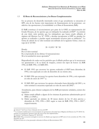 Informe Trimestral: Los Sistemas de Pensiones en el Perú
                                                            Dirección General de Asuntos Económicos y Sociales- MEF
                                                                                                       Mayo de 2004



      1.5        El Bono de Reconocimiento y los Bonos Complementarios

             En un proceso de desarrollo intermedio como el que actualmente se encuentra el
             SPP, otra de las fuentes más importantes de financiamiento de las pensiones –en
             adición a las aportaciones y la rentabilidad- es el Bono de Reconocimiento (BdR).

             El BdR constituye el reconocimiento por parte de la ONP, en representación del
             Estado Peruano, de los aportes que un trabajador ha realizado al SNP36. La emisión
             de este título valor permite que los trabajadores que hayan estado afiliados al
             régimen del Decreto Ley N° 19990 y decidan incorporarse al SPP no pierdan los
             aportes ya realizados y puedan seguir acumulando recursos para su jubilación37. La
             forma de cálculo de su valor nominal está definido de la siguiente forma y tiene un
             tope de S/ 60 000:

                                             B = 0,1831 * R * M
             Donde:
             B es el valor nominal
             R es el promedio de las últimas 12 remuneraciones
             M es la cantidad de meses aportados38

             Dependiendo de cuales son los períodos que el afiliado prefiere que se le reconozcan
             sus aportaciones y de su fecha de traspaso, existen tres tipos de bonos: (1) BdR
             1992, (2) BdR 1996 y (3) BdR 2001.

             •    El BdR 1992: que reconoce los aportes realizados al SNP hasta diciembre de
                  1992 y está expresado en soles de diciembre de ese mismo año;

             •    El BdR 1996: que reconoce los aportes hasta diciembre de 1996 y está expresado
                  en soles de enero de 199739 y;

             •    El BdR 2001: que reconoce los aportes efectuados hasta diciembre del 2001 y su
                  valor nominal se encuentra expresado en soles de enero del 200240.

             Actualmente, para obtener cualquiera de los BdR previamente señalados, existen dos
             requisitos:
             a) Haber estado afiliado a alguno de los sistemas de pensiones administrados por el
                 IPSS y/o ONP y;
             b) Haber aportado un mínimo de 48 meses dentro de los 10 años previos a
                 diciembre de 1992, 1996 o 2001 según se trate de BdR 1992, 1996 o 200141,
                 respectivamente.


36 Artículo 9° del Texto Único Ordenado de la Ley del SPP.
37
   La normativa también prevé el reconocimiento de aportaciones efectuadas bajo el Régimen del Decreto Ley N° 20530. No
obstante, los mecanismos operativos para ello aun no han sido implementados.
38 Artículo 5° del Decreto Supremo N° 180-94-EF.
39 El BdR 1996 se encuentra restringido al universo de afiliados que ingresaron al SPP entre el 6 de noviembre de 1996 y 31de
diciembre de 1997.
40 Hasta la fecha no se han presentado solicitudes de Bonos de Reconocimiento 2001.
                                                                                                                         40
 