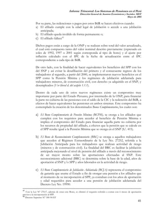 Informe Trimestral: Los Sistemas de Pensiones en el Perú
                                                        Dirección General de Asuntos Económicos y Sociales- MEF
                                                                                                   Mayo de 2004

            Por su parte, las redenciones o pagos por estos BdR se hacen efectivos cuando:
            a) El afiliado cumple con la edad legal de jubilación o accede a una jubilación
               anticipada;
            b) El afiliado queda inválido de forma permanente o;
            c) El afiliado fallece42
            Dichos pagos están a cargo de la ONP y se realizan sobre total del valor actualizado,
            el cual está compuesto tanto del valor nominal descrito previamente (expresado en
            soles de 1992, 1997 o 2001 según corresponda al tipo de bono) y el ajuste por
            inflación calculado con el IPC de la fecha de actualización entre el IPC
            correspondiente a cada tipo de BdR.

            De otro lado, con la finalidad de hacer equivalentes los beneficios del SPP con los
            del SNP y así evitar la desafiliación del primero y el consecuente regreso de los
            trabajadores al segundo, a partir del 2000, se implementaron nuevos beneficios en el
            SPP como la Pensión Mínima y los regímenes de jubilación adelantada para
            trabajadores mineros, de construcción civil, con derecho ya adquirido en el SNP, y
            desempleados (Ver literal d. del acápite 1.1.1).

            Dentro de cada uno de estos nuevos regímenes existe un compromiso muy
            importante por parte del Estado Peruano, por intermedio de la ONP, para financiar
            la parte no cubierta de las pensiones con el saldo de la CIC y la redención del BdR, a
            efectos de hacer equivalentes las pensiones en ambos sistemas. Este compromiso ha
            contemplado la creación de los denominados Bonos Complementarios, los cuales son:

            a) El Bono Complementario de Pensión Mínima (BCPM), se otorga a los afiliados que
                 cumplen con los requisitos para acceder al beneficio de Pensión Mínima e
                 implica el compromiso del Estado para financiar aquella parte no cubierta por
                 los recursos de propiedad del afiliado, a efectos que la pensión que se calcule en
                 el SPP resulte igual a la Pensión Mínima que se otorga en el SNP (S/. 415).

            b) El Bono de Reconocimiento Complementario (BRC) se otorga a aquellos trabajadores
                 que acceden al Régimen Extraordinario de la Ley No. 27252, referida a la
                 Jubilación Anticipada para los trabajadores que realizan actividad de riesgo
                 (mineros y de construcción civil). La finalidad del BRC es facilitar la jubilación
                 anticipada mejorando el nivel de pensión del afiliado a través del reconocimiento
                 de un mayor monto sobre las aportaciones efectuadas al SNP. Este
                 reconocimiento adicional (BRC) se determina sobre la base de la edad, años de
                 aportación al SNP y/o SPP y años laborados en la actividad de riesgo.

            c) El Bono Complementario de Jubilación Adelantada (BCJA) representa el compromiso
                 de garantía que asume el Estado a fin de otorgar una pensión a los afiliados que
                 al momento de su incorporación al SPP, ya contaban con los años de aportación
                 y edad requeridos para acceder a una pensión de jubilación adelantada del
                 Decreto Ley No. 19990.
41
   Con la Ley N° 27617, además de crear este Bono, se eliminó el requisito referido a contar con 6 meses de aportación
previos a la incorporación al SPP.
42
   Decreto Supremo N° 180-94-EF
                                                                                                                  41
 