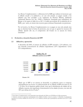 Informe Trimestral: Los Sistemas de Pensiones en el Perú
                                                            Dirección General de Asuntos Económicos y Sociales- MEF
                                                                                                       Mayo de 2004



             Los Bonos Complementarios -a diferencia de los BdR que redimen al momento que
             el afiliado accede a la jubilación y en una sola armada- se pagan cuando a los
             afiliados que han accedido a los regímenes de Pensión Mínima, Jubilación
             Adelantada Decreto Ley No. 19990 o Jubilación Anticipada para trabajadores de
             Riesgo, se les agota el saldo de su CIC y el saldo proveniente de la redención de su
             BdR y, por tanto, no tienen más recursos para continuar financiando sus pensiones.

             Por tal motivo, los Bonos Complementarios no se pagan en una sola armada sino
             que se efectúan bajo la forma de pensiones, una vez que se agotan los recursos del
             afiliado. Siendo ello así, el compromiso del Estado no se ejecuta de forma
             inmediata43.


2.    Evolución y situación financiera del SPP

2.1       Afiliación y aportación
             A diciembre del 2003, el número de afiliados al SPP asciende a 3,19 millones, con
             una marcada concentración de afiliados dependientes (65% dependientes versus
             35% independientes).


                                                  Gráfico No. 11
                                           Afiliados activos en el SPP


                        3 200 000
                        2 700 000
                        2 200 000
                        1 700 000
                        1 200 000
                          700 000
                                        2000           2001            2002           2003

                                                  Independientes   Dependientes

                       Fuente: SBS


               Dado que el SPP es un sistema en desarrollo, su población activa se compone
               principalmente de jóvenes. La edad promedio de un afiliado al SPP está entre los 30
               y 35 años. En el siguiente gráfico puede verse que la distribución de edades de los
               afiliados muestra una importante concentración en las edades jóvenes, con más del
               80% por debajo de los 45 años44.


43Estos Bonos Complementarios serán financiados hasta diciembre del 2004 con el FCR-Bonos de Reconocimiento.
44Asimismo, destaca la importante participación de los afiliados hombres versus las mujeres. A diciembre, la participación
femenina en el total de afiliados fue sólo de 34.7% (1,11 millones) mientras que la participación masculina fue de 65.3% (2,08
millones).
                                                                                                                          42
 
