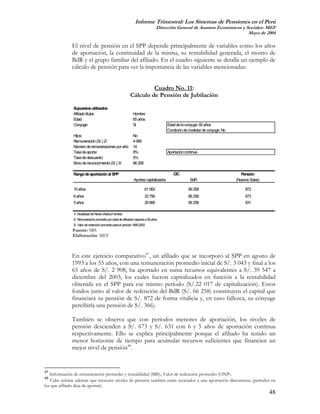 Informe Trimestral: Los Sistemas de Pensiones en el Perú
                                                                               Dirección General de Asuntos Económicos y Sociales- MEF
                                                                                                                          Mayo de 2004

              El nivel de pensión en el SPP depende principalmente de variables como los años
              de aportación, la continuidad de la misma, su rentabilidad generada, el monto de
              BdR y el grupo familiar del afiliado. En el cuadro siguiente se detalla un ejemplo de
              cálculo de pensión para ver la importancia de las variables mencionadas:


                                                                    Cuadro No. 11:
                                                           Cálculo de Pensión de Jubilación

              Supuestos utilizados
              Afiliado titular:                              Hombre
              Edad:                                          65 años
              Conyuge:                                       Si                      Edad de la conyuge: 60 años
                                                                                     Condición de invalidez de conyuge: No
              Hijos:                                         No
              Remuneración (S/.) 2/:                         4 069
              Número de remuneraciones por año:              14
              Tasa de aporte:                                8%                      Aportación continua
              Tasa de descuento:                             5%
              Bono de reconocimiento (S/.) 3/:               66 258

              Rango de aportación al SPP                                                CIC                                     Pensión
                                                             Aportes capitalizados                 BdR                       (Nuevos Soles)

              10 años                                                 61 563                      66 258                          872
              6 años                                                  32 756                      66 258                          673
              5 años                                                  26 666                      66 258                          631

              1/. Modalidad de Renta Vitalicia Familiar
              2/. Remuneración promedio por edad de afiliados mayores a 55 años
              3/. Valor de redención promedio para el período 1995-2003
              Fuente: SBS
              Elaboración: MEF



              En este ejercicio comparativo47, un afiliado que se incorporó al SPP en agosto de
              1993 a los 55 años, con una remuneración promedio inicial de S/. 3 043 y final a los
              65 años de S/. 2 908, ha aportado en suma recursos equivalentes a S/. 39 547 a
              diciembre del 2003, los cuales fueron capitalizados en función a la rentabilidad
              obtenida en el SPP para ese mismo período (S/.22 017 de capitalización). Estos
              fondos junto al valor de redención del BdR (S/. 66 258) constituyen el capital que
              financiará su pensión de S/. 872 de forma vitalicia y, en caso fallezca, su cónyuge
              percibiría una pensión de S/. 366).

              También se observa que con períodos menores de aportación, los niveles de
              pensión descienden a S/. 673 y S/. 631 con 6 y 5 años de aportación continua
              respectivamente. Ello se explica principalmente porque el afiliado ha tenido un
              menor horizonte de tiempo para acumular recursos suficientes que financien un
              mejor nivel de pensión48.


47
   Información de remuneración promedio y rentabilidad (SBS), Valor de redención promedio (ONP).
48
   Cabe señalar además que menores niveles de pensión también están asociados a una aportación discontinua (períodos en
los que afiliado deja de aportar).
                                                                                                                                              48
 