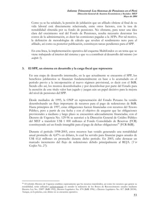 Informe Trimestral: Los Sistemas de Pensiones en el Perú
                                                           Dirección General de Asuntos Económicos y Sociales- MEF
                                                                                                      Mayo de 2004

          Como ya se ha señalado, la pensión de jubilación que un afiliado obtiene al final de su
          vida laboral está directamente relacionada, entre otros factores, con la tasa de
          rentabilidad obtenida por su fondo de pensiones. No obstante, para tener una idea
          clara del crecimiento real del Fondo de Pensiones, resulta necesario descontar los
          costos de la administración, es decir las comisiones pagadas a la AFPs. Por tal motivo,
          la definición de metodologías de cálculo que revelen el rendimiento neto para el
          afiliado, así como su posterior publicación, constituyen tareas pendientes para el SPP.

          En esta línea, la implementación operativa del esquema Multifondos es un tema que se
          viene trabajando al interior del sistema y que va a contribuir al desarrollo del mismo (ver
          acápite 5).


3.    El SPP, un sistema en desarrollo y la carga fiscal que representa

       En una etapa de desarrollo intermedio, en la que actualmente se encuentra el SPP, los
       beneficios jubilatorios se financian fundamentalmente en base a lo acumulado en el
       período previo a la incorporación al nuevo régimen previsional, es decir con el BdR.
       Siendo ello así, los montos desembolsados y por desembolsar por parte del Estado para
       la atención de este título valor han jugado y juegan aún un papel decisivo para la mejora
       del nivel de pensiones del SPP.

       Desde mediados de 1995, la ONP en representación del Estado Peruano ha venido
       desembolsando un flujo importante de recursos para el pago de redenciones de BdR.
       Hasta principios de 1997, estas obligaciones fueron financiadas con recursos del Tesoro
       Público, pero a partir de esa fecha y con el objetivo de asegurar que las obligaciones
       previsionales a mediano y largo plazo se encuentren adecuadamente financiadas, con el
       Decreto de Urgencia No. 129-96 se autorizó a la Dirección General de Crédito Público
       del MEF a transferir US$ 1 000 millones al Fondo Consolidado de Reservas (FCR)
       constituyendo así un fondo intangible para el pago de dichas obligaciones50 (FCR-BdR).

       Durante el período 1998-2003, estos recursos han venido generando una rentabilidad
       anual promedio de 4,47% en dólares, lo cual ha servido para financiar pagos anuales de
       US$ 61,6 millones en promedio durante dicho período. En 2003, cabe destacar un
       marcado incremento del flujo de redenciones debido principalmente al REJA. (Ver
       Gráfico No. 27):




50 El referido Decreto de Urgencia establece expresamente que los recursos transferidos, así como los recursos que genere su
rentabilidad, serán utilizados exclusivamente en atender la redención de los Bonos de Reconocimiento creados mediante
Decreto Ley No. 25897 (BdR 1992), Decreto Legislativo No. 874 (BdR 1996) y Decreto Legislativo No. 817 (BdR 20530).
Aunque, en la práctica, este último no se encuentra operativo.
                                                                                                                        53
 