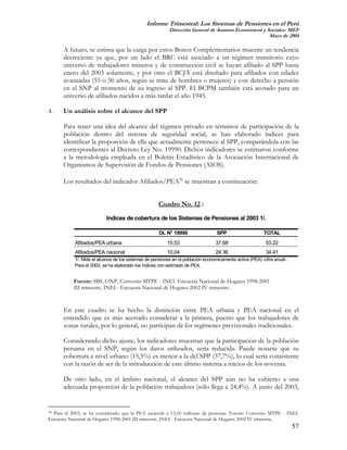 Informe Trimestral: Los Sistemas de Pensiones en el Perú
                                                           Dirección General de Asuntos Económicos y Sociales- MEF
                                                                                                      Mayo de 2004

      A futuro, se estima que la carga por estos Bonos Complementarios muestre un tendencia
      decreciente ya que, por un lado el BRC está asociado a un régimen transitorio cuyo
      universo de trabajadores mineros y de construcción civil se hayan afiliado al SPP hasta
      enero del 2003 solamente, y por otro el BCJA está diseñado para afiliados con edades
      avanzadas (55 o 50 años, según se trate de hombres o mujeres) y con derecho a pensión
      en el SNP al momento de su ingreso al SPP. El BCPM también está acotado para un
      universo de afiliados nacidos a más tardar el año 1945.

4.    Un análisis sobre el alcance del SPP

      Para tener una idea del alcance del régimen privado en términos de participación de la
      población dentro del sistema de seguridad social, se han elaborado índices para
      identificar la proporción de ella que actualmente pertenece al SPP, comparándola con las
      correspondientes al Decreto Ley No. 19990. Dichos indicadores se estimaron conforme
      a la metodología empleada en el Boletín Estadístico de la Asociación Internacional de
      Organismos de Supervisión de Fondos de Pensiones (AIOS).

      Los resultados del indicador Afiliados/PEA54 se muestran a continuación:


                                                      Cuadro No. 12 :

                           Indices de cobertura de los Sistemas de Pensiones al 2003 1/.

                                                      DL N° 19990                  SPP                     TOTAL
            Afiliados/PEA urbana                          15.53                   37.68                     53.22
            Afiliados/PEA nacional                        10.04                   24.36                     34.41
            1/. Mide el alcance de los sistemas de pensiones en la población economicamente activa (PEA) -cifra anual-.
            Para el 2003, se ha elaborado los índices con estimado de PEA.


           Fuente: SBS, ONP, Convenio MTPE - INEI. Encuesta Nacional de Hogares 1998-2001
           III trimestre, INEI - Encuesta Nacional de Hogares 2002 IV trimestre.


      En este cuadro se ha hecho la distinción entre PEA urbana y PEA nacional en el
      entendido que es más acertado considerar a la primera, puesto que los trabajadores de
      zonas rurales, por lo general, no participan de los regímenes previsionales tradicionales.

      Considerando dicho ajuste, los indicadores muestran que la participación de la población
      peruana en el SNP, según los datos utilizados, sería reducida. Puede notarse que su
      cobertura a nivel urbano (15,5%) es menor a la del SPP (37,7%), lo cual sería consistente
      con la razón de ser de la introducción de este último sistema a inicios de los noventa.

      De otro lado, en el ámbito nacional, el alcance del SPP aún no ha cubierto a una
      adecuada proporción de la población trabajadora (sólo llega a 24,4%). A junio del 2003,


54Para el 2003, se ha considerado que la PEA asciende a 13,10 millones de personas. Fuente: Convenio MTPE - INEI.
Encuesta Nacional de Hogares 1998-2001 III trimestre, INEI - Encuesta Nacional de Hogares 2002 IV trimestre.
                                                                                                                          57
 