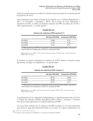 Informe Trimestral: Los Sistemas de Pensiones en el Perú
                                                               Dirección General de Asuntos Económicos y Sociales- MEF
                                                                                                          Mayo de 2004

         Chile por ejemplo muestra un índice de cobertura mayor por parte de su sistema privado
         de pensiones de (56%).

         Otros indicadores para medir el alcance de los sistemas son: i) Afiliados Dependientes /
         PEA y ii) Cotizantes o Aportantes / PEA55. De la lectura de estos indicadores, a
         diciembre del 2003, se refleja una limitada cobertura del SPP con índices de 15,72% y
         9,8% respectivamente. Ver cuadro siguiente:

                                                          Cuadro No. 13:
                                         Indices de co bertura PEA nacional 1/.

                                                                 Afil dep SPP/PEA            Cotizantes SPP/PEA

                 D ic-2001                                               13,66                           9,15
                 D ic-2002                                               13,97                           9,28
                 D ic-2003                                               15,72                           9,77

                 1/. M ide el alcance del S P P en la población econom icam ente activa (P E A ) -cifra anual-.
                 P ara el 2003, se ha elaborado el índice con estim ado de P E A .

                 Fuente: SBS, Convenio MTPE - INEI. Encuesta Nacional de Hogares 1998-2001. INEI - Encuesta Nacional de
                 Hogares 2002 IV trimestre.



         Si medimos los mismos indicadores en términos de la PEA urbana, la situación mejora
         ligeramente, sin llegar a ser significativa. Ver siguiente cuadro:

                                                         Cuadro No. 14 :
                                          Indices de cobertura PEA urbana 1/.

                                                                Afil dep SPP/PEA             Cotizantes SPP/PEA

                 D ic-2001                                               20,32                          13,60
                 D ic-2002                                               20,62                          13,69
                 D ic-2003                                               24,31                          15,11

                 1/. M ide el alcance del S P P en la población econom icam ente activa (P E A ) -cifra anual-.
                 P ara el 2003, se ha elaborado el índice con estim ado de P E A .

                 Fuente: SBS, Convenio MTPE - INEI. Encuesta Nacional de Hogares 1998-2001. INEI - Encuesta Nacional de
                 Hogares 2002 IV trimestre.



         La participación de los trabajadores independientes es significativamente baja, tal como
         se deduce del indicador afiliados dependientes/PEA (urbana y nacional), y constituye
         otro de los temas importantes en la agenda pendiente del SPP.

         En suma, debe resaltarse que la cobertura del SPP constituye en una tema importante
         para aliviar la carga previsional del Estado en el futuro. Se requiere implementar una

55
     Los cálculos se han efectuado con el SPP pues no se cuenta con información del SNP.
                                                                                                                          58
 