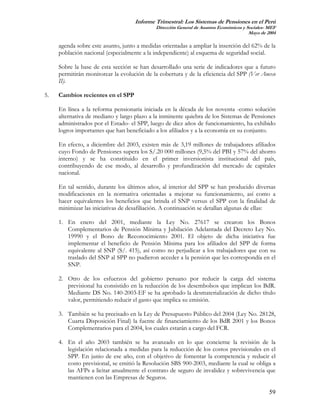 Informe Trimestral: Los Sistemas de Pensiones en el Perú
                                            Dirección General de Asuntos Económicos y Sociales- MEF
                                                                                       Mayo de 2004

     agenda sobre este asunto, junto a medidas orientadas a ampliar la inserción del 62% de la
     población nacional (especialmente a la independiente) al esquema de seguridad social.

     Sobre la base de esta sección se han desarrollado una serie de indicadores que a futuro
     permitirán monitorear la evolución de la cobertura y de la eficiencia del SPP (Ver Anexo
     II).

5.   Cambios recientes en el SPP

     En línea a la reforma pensionaria iniciada en la década de los noventa -como solución
     alternativa de mediano y largo plazo a la inminente quiebra de los Sistemas de Pensiones
     administrados por el Estado- el SPP, luego de diez años de funcionamiento, ha exhibido
     logros importantes que han beneficiado a los afiliados y a la economía en su conjunto.

     En efecto, a diciembre del 2003, existen más de 3,19 millones de trabajadores afiliados
     cuyo Fondo de Pensiones supera los S/.20 000 millones (9,5% del PBI y 57% del ahorro
     interno) y se ha constituido en el primer inversionista institucional del país,
     contribuyendo de ese modo, al desarrollo y profundización del mercado de capitales
     nacional.

     En tal sentido, durante los últimos años, al interior del SPP se han producido diversas
     modificaciones en la normativa orientadas a mejorar su funcionamiento, así como a
     hacer equivalentes los beneficios que brinda el SNP versus el SPP con la finalidad de
     minimizar las iniciativas de desafiliación. A continuación se detallan algunas de ellas:

     1. En enero del 2001, mediante la Ley No. 27617 se crearon los Bonos
        Complementarios de Pensión Mínima y Jubilación Adelantada del Decreto Ley No.
        19990 y el Bono de Reconocimiento 2001. El objeto de dicha iniciativa fue
        implementar el beneficio de Pensión Mínima para los afiliados del SPP de forma
        equivalente al SNP (S/. 415), así como no perjudicar a los trabajadores que con su
        traslado del SNP al SPP no pudieron acceder a la pensión que les correspondía en el
        SNP.

     2. Otro de los esfuerzos del gobierno peruano por reducir la carga del sistema
        previsional ha consistido en la reducción de los desembolsos que implican los BdR.
        Mediante DS No. 140-2003-EF se ha aprobado la desmaterialización de dicho título
        valor, permitiendo reducir el gasto que implica su emisión.

     3. También se ha precisado en la Ley de Presupuesto Público del 2004 (Ley No. 28128,
        Cuarta Disposición Final) la fuente de financiamiento de los BdR 2001 y los Bonos
        Complementarios para el 2004, los cuales estarán a cargo del FCR.

     4. En el año 2003 también se ha avanzado en lo que concierne la revisión de la
        legislación relacionada a medidas para la reducción de los costos previsionales en el
        SPP. En junio de ese año, con el objetivo de fomentar la competencia y reducir el
        costo previsional, se emitió la Resolución SBS 900-2003, mediante la cual se obliga a
        las AFPs a licitar anualmente el contrato de seguro de invalidez y sobrevivencia que
        mantienen con las Empresas de Seguros.

                                                                                                59
 