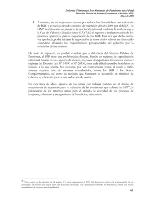 Informe Trimestral: Los Sistemas de Pensiones en el Perú
                                                          Dirección General de Asuntos Económicos y Sociales- MEF
                                                                                                     Mayo de 2004

                 Asimismo, en un importante intento por reducir los desembolsos por redención
                 de BdR -y evitar los elevados montos de redención del año 2003 por el REJA – la
                 ONP ha elaborado un proyecto de resolución jefatural mediante la cual encarga a
                 la Caja de Valores y Liquidaciones (CAVALI) el registro e implementación de los
                 procesos operativos para la negociación de los BdR. Una vez que dicha norma
                 sea aprobada, podrá iniciarse la negociación de estos títulos valores en el mercado
                 secundario aliviando los requerimientos presupuestales del gobierno por la
                 redención de los mismos.

       De todo lo expuesto, es posible concluir que a diferencia del Sistema Público de
       Pensiones, el SPP tiene una problemática distinta. Siendo un régimen de capitalización
       individual basado en un esquema de ahorro, no posee desequilibrios financieros como el
       régimen del Decreto Ley N° 19990 o N° 20530, pues cada afiliado percibe beneficios en
       función a lo que aporta. No obstante, por ser relativamente joven, el ajuste a dicho
       sistema requiere aún de recursos considerables, como los BdR y los Bonos
       Complementarios, así como de medidas que fomenten su desarrollo en términos de
       cobertura y eficiencia junto a una reducción de costos.

       En esta línea de ideas, algunos de los temas por trabajar podrían ser el diseño de
       mecanismos de incentivos para la reducción de las comisiones que cobran las AFP56, la
       publicación de los retornos netos para el afiliado, la celeridad de los procesos de
       traspasos, cobranzas y otorgamiento de beneficios, entre otros.




56
   Pues -como se ha descrito en el acápite 1.3- estas representan el 20% del descuento total en la remuneración de un
trabajador. De existir una mayor parte del descuento destinado a la capitalización (Fondo de Pensiones), habría una mayor
acumulación de recursos para la jubilación.
                                                                                                                     61
 
