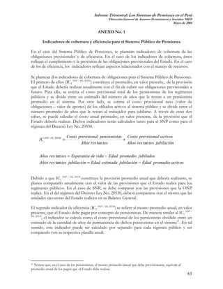 Informe Trimestral: Los Sistemas de Pensiones en el Perú
                                                      Dirección General de Asuntos Económicos y Sociales- MEF
                                                                                                 Mayo de 2004

                                               ANEXO No. 1

        Indicadores de cobertura y eficiencia para el Sistema Público de Pensiones

En el caso del Sistema Público de Pensiones, se plantean indicadores de cobertura de las
obligaciones previsionales y de eficiencia. En el caso de los indicadores de cobertura, éstos
reflejan el cumplimiento y la provisión de las obligaciones previsionales del Estado. En el caso
de los de eficiencia, los indicadores reflejan aspectos relacionados con el manejo de recursos.

Se plantean dos indicadores de cobertura de obligaciones para el Sistema Público de Pensiones.
El primero de ellos (IC1 SNP / DL 20530) constituye el promedio, en valor presente, de la provisión
que el Estado debería realizar anualmente con el fin de cubrir sus obligaciones previsionales a
futuro. Para ello, se estima el costo previsional total de los pensionistas de los regímenes
públicos y se divide entre un estimado del número de años que le restan a un pensionista
promedio en el sistema. Por otro lado, se estima el costo provisional neto (valor de
obligaciones – valor de aportes) de los afiliados activos al sistema público y se divide entre el
número promedio de años que le restan al trabajador para jubilarse. A través de estas dos
cifras, se puede calcular el costo anual promedio, en valor presente, de la provisión que el
Estado debería realizar. Dichos indicadores serán calculados tanto para el SNP como para el
régimen del Decreto Ley No. 20530.

                            Costo previsional pensionistas Costo previsional activos
     IC 1SNP / DL 20530 =                                 +
                                   Años res tan tes         Años res tan tes jubilación

     Años res tan tes = Esperanza de vida − Edad promedio jubilados
     Años res tan tes jubilación = Edad estimada jubilación − Edad promedio activos


Debido a que IC1 SNP / DL 20530 constituye la provisión promedio anual que debería realizarse, se
planea compararlo anualmente con el valor de las provisiones que el Estado realice para los
regímenes públicos. En el caso de SNP, se debe comparar con las provisiones que la ONP
realice. En el del régimen del Decreto Ley No. 20530, deberá compararse con el monto que las
unidades ejecutoras del Estado realicen en su Balance General.

El segundo indicador de eficiencia (IC2 SNP / DL 20530) se refiere al monto promedio anual, en valor
presente, que el Estado debe pagar por concepto de pensionistas. De manera similar al IC1 SNP /
DL 20530
        , el indicador se calcula como el costo previsional de los pensionistas dividido entre un
estimado de la cantidad de años de permanencia de dichos pensionistas en el sistema57. En tal
sentido, este indicador puede ser calculado por separado para cada régimen público y ser
comparado con su respectiva planilla anual.




57 Nótese que, en el caso de los pensionistas, el monto promedio anual que debe provisionarse, equivale al

promedio anual de los pagos que el Estado debe realzar.
                                                                                                             63
 