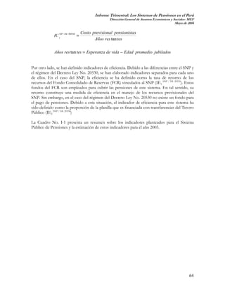 Informe Trimestral: Los Sistemas de Pensiones en el Perú
                                                  Dirección General de Asuntos Económicos y Sociales- MEF
                                                                                             Mayo de 2004

                                   Costo previsional pensionistas
             IC 2NP / DL 20530 =
                                          Años res tan tes

             Años res tan tes = Esperanza de vida − Edad promedio jubilados


Por otro lado, se han definido indicadores de eficiencia. Debido a las diferencias entre el SNP y
el régimen del Decreto Ley No. 20530, se han elaborado indicadores separados para cada uno
de ellos. En el caso del SNP, la eficiencia se ha definido como la tasa de retorno de los
recursos del Fondo Consolidado de Reservas (FCR) vinculados al SNP (IE1 SNP / DL 20530). Estos
fondos del FCR son empleados para cubrir las pensiones de este sistema. En tal sentido, su
retorno constituye una medida de eficiencia en el manejo de los recursos previsionales del
SNP. Sin embargo, en el caso del régimen del Decreto Ley No. 20530 no existe un fondo para
el pago de pensiones. Debido a esta situación, el indicador de eficiencia para este sistema ha
sido definido como la proporción de la planilla que es financiada con transferencias del Tesoro
Público (IE2 SNP / DL 20530)

La Cuadro No. I-1 presenta un resumen sobre los indicadores planteados para el Sistema
Público de Pensiones y la estimación de estos indicadores para el año 2003.




                                                                                                      64
 