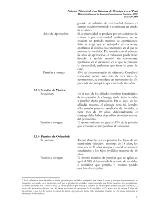 Informe Trimestral: Los Sistemas de Pensiones en el Perú
                                                           Dirección General de Asuntos Económicos y Sociales- MEF
                                                                                                      Mayo de 2004

                                                           gozado de subsidio de enfermedad durante el
                                                           tiempo máximo permitido y continuara en estado
                                                           de invalidez.
                      Años de Aportación:                  Si la incapacidad se produce por un accidente de
                                                           trabajo o por enfermedad profesional, no se
                                                           requiere un período mínimo de aportaciones.
                                                           Sólo se exige que el trabajador se encuentre
                                                           aportando al sistema en el momento en el que se
                                                           produce la invalidez. De acuerdo con el número
                                                           de años de aportación, el trabajador puede tener
                                                           derecho a recibir pensión sin encontrarse
                                                           aportando en el momento en el que se produce
                                                           la incapacidad, cualquiera que fuere la causa de
                                                           ésta4.
                      Pensión a otorgar:                   50% de la remuneración de referencia. Cuando el
                                                           trabajador cuente con más de tres años de
                                                           aportaciones, se considera un incremento de 1%
                                                           por cada año completo que exceda de tres años.

            3.1.3. Pensión de Viudez:
                   Requisitos:                             En el caso de los afiliados hombres beneficiarios
                                                           de una pensión , la cónyuge, viuda tiene derecho
                                                           a percibir dicha prestación. En el caso de las
                                                           afiliadas mujeres, el cónyuge tiene tal derecho
                                                           sólo cuando presenta condición de invalidez o
                                                           tiene más de 60 años. Adicionalmente, el
                                                           cónyuge debe haber dependido económicamente
                                                           del pensionista.
                   Pensión a otorgar:                      El monto máximo es igual al 50% de la pensión
                                                           que le hubiera correspondido al trabajador.


            3.1.4. Pensión de Orfandad:
                  Requisitos:                              Tienen derecho a esta pensión los hijos de un
                                                           pensionista fallecido, menores de 18 años; los
                                                           menores de 21 años siempre y cuando continúen
                                                           estudiando; y los hijos inválidos mayores de 18
                                                           años.
                   Pensión a otorgar:                      El monto máximo de pensión que se aplica es
                                                           igual al 20% del monto de la pensión de invalidez
                                                           o jubilación que percibía o hubiera podido
                                                           percibir el trabajador.


4 Si el trabajador tiene derecho a recibir pensión por invalidez, cualquiera que fuera la causa y sin que necesariamente se
encuentre aportando en el momento en el que se produce la invalidez, cuando cumple una de las siguientes tres condiciones:
(1) haber aportado por 15 años o más; (2) haber aportado por más de 3 y menos de 15 años pero contar con, por lo menos, 12
meses de aportación durante los 36 meses anteriores al momento de la invalidez; ó (3) tener por lo menos 3 años de
aportación y que por lo menos la mitad de dichas aportaciones hayan sido realizadas durante los 36 meses anteriores al
momento de la invalidez.
                                                                                                                         4
 