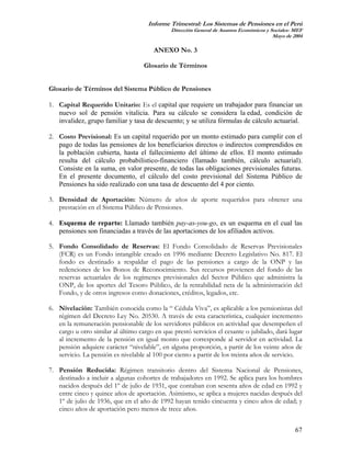 Informe Trimestral: Los Sistemas de Pensiones en el Perú
                                              Dirección General de Asuntos Económicos y Sociales- MEF
                                                                                         Mayo de 2004

                                        ANEXO No. 3

                                    Glosario de Términos


Glosario de Términos del Sistema Público de Pensiones

1. Capital Requerido Unitario: Es el capital que requiere un trabajador para financiar un
   nuevo sol de pensión vitalicia. Para su cálculo se considera la edad, condición de
   invalidez, grupo familiar y tasa de descuento; y se utiliza fórmulas de cálculo actuarial.

2. Costo Previsional: Es un capital requerido por un monto estimado para cumplir con el
   pago de todas las pensiones de los beneficiarios directos o indirectos comprendidos en
   la población cubierta, hasta el fallecimiento del último de ellos. El monto estimado
   resulta del cálculo probabilístico-financiero (llamado también, cálculo actuarial).
   Consiste en la suma, en valor presente, de todas las obligaciones previsionales futuras.
   En el presente documento, el cálculo del costo previsional del Sistema Público de
   Pensiones ha sido realizado con una tasa de descuento del 4 por ciento.

3. Densidad de Aportación: Número de años de aporte requeridos para obtener una
   prestación en el Sistema Público de Pensiones.

4. Esquema de reparto: Llamado también pay-as-you-go, es un esquema en el cual las
   pensiones son financiadas a través de las aportaciones de los afiliados activos.

5. Fondo Consolidado de Reservas: El Fondo Consolidado de Reservas Previsionales
   (FCR) es un Fondo intangible creado en 1996 mediante Decreto Legislativo No. 817. El
   fondo es destinado a respaldar el pago de las pensiones a cargo de la ONP y las
   redenciones de los Bonos de Reconocimiento. Sus recursos provienen del fondo de las
   reservas actuariales de los regímenes previsionales del Sector Público que administra la
   ONP, de los aportes del Tesoro Público, de la rentabilidad neta de la administración del
   Fondo, y de otros ingresos como donaciones, créditos, legados, etc.

6. Nivelación: También conocida como la “ Cédula Viva”, es aplicable a los pensionistas del
   régimen del Decreto Ley No. 20530. A través de esta característica, cualquier incremento
   en la remuneración pensionable de los servidores públicos en actividad que desempeñen el
   cargo u otro similar al último cargo en que prestó servicios el cesante o jubilado, dará lugar
   al incremento de la pensión en igual monto que corresponde al servidor en actividad. La
   pensión adquiere carácter “nivelable”, en alguna proporción, a partir de los veinte años de
   servicio. La pensión es nivelable al 100 por ciento a partir de los treinta años de servicio.

7. Pensión Reducida: Régimen transitorio dentro del Sistema Nacional de Pensiones,
   destinado a incluir a algunas cohortes de trabajadores en 1992. Se aplica para los hombres
   nacidos después del 1º de julio de 1931, que contaban con sesenta años de edad en 1992 y
   entre cinco y quince años de aportación. Asimismo, se aplica a mujeres nacidas después del
   1º de julio de 1936, que en el año de 1992 hayan tenido cincuenta y cinco años de edad; y
   cinco años de aportación pero menos de trece años.


                                                                                                  67
 