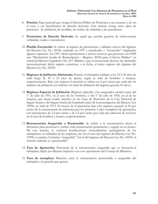 Informe Trimestral: Los Sistemas de Pensiones en el Perú
                                             Dirección General de Asuntos Económicos y Sociales- MEF
                                                                                        Mayo de 2004

8. Pensión: Pago mensual que otorga el Sistema Público de Pensiones a sus cesantes y, de ser
   el caso, a sus beneficiarios de derecho derivado. Este sistema otorga cinco tipos de
   pensiones: de jubilación, de invalidez, de viudez, de orfandad, y de ascendencia.

9. Pensionista de Derecho Derivado: Es aquél que percibe pensión de sobrevivencia
   (orfandad, viudez o ascendente).

10. Planilla Envejecida: Se refiere al registro de pensionistas y afiliados activos del régimen
    del Decreto Ley No. 20530, realizado en 1997 y actualizado o “envejecido” empleando
    algunos supuestos. En 1997, dichos pensionistas y activos tuvieron que presentar a la ONP
    una “Declaración Jurada de Reinscripción – Registro 20530 para el Sector Público” en
    virtud del Decreto Legislativo No. 817. Debido a que el mencionado decreto fue declarado
    inconstitucional, dicho registro constituye, a la fecha, el único registro del régimen del
    Decreto Ley No. 20530.

11. Régimen de Jubilación Adelantada: Permite al trabajador jubilarse a los 55 ó 50 años de
    edad luego de 30 ó 25 años de aporte, según se trate de hombres o mujeres,
    respectivamente. Bajo este régimen la pensión se reduce en 4 por ciento por cada año de
    adelanto de jubilación (en relación a la edad de jubilación del régimen general, 65 años).

12. Régimen Especial de Jubilación: Régimen aplicable a los asegurados nacidos antes del
    1º de julio de 1931, en el caso de los hombres, o del 1º de julio de 1936, en el de las
    mujeres; que hayan estado inscritos en las Cajas de Pensiones de la Caja Nacional de
    Seguro Social o del Seguro Social del Empleado antes de la promulgación del Decreto Ley
    19990, en abril de 1973. El monto de la prestación bajo este régimen equivale al 50 por
    ciento de la remuneración de referencia por los primeros 5 años completos de aportación,
    con incrementos de 1,2 por ciento y de 1,5 por ciento por cada año adicional de servicios
    en el caso de hombres y mueres, respectivamente.

13. Remuneración Asegurable o Pensionable: Se refiere a la remuneración afecta al
    descuento para pensiones e incluye toda remuneración permanente y regular en su monto.
    De esta manera, se excluyen bonificaciones extraordinarias, participación de los
    trabajadores en utilidades de las empresas, etc. En el caso del régimen del Decreto Ley No.
    19990, se emplea el término “asegurable”. En el del régimen del Decreto Ley No. 20530, el
    término utilizado es “pensionable”.

14. Tasa de Aportación: Porcentaje de la remuneración asegurable que se descuenta al
    trabajador, fijado por Decreto Supremo con voto aprobatorio del Consejo de Ministros.

15. Tasa de reemplazo: Relación entre la remuneración pensionable o asegurable del
    trabajador y la pensión que genera.




                                                                                                 68
 