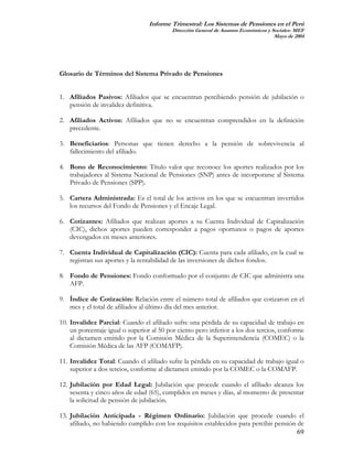 Informe Trimestral: Los Sistemas de Pensiones en el Perú
                                          Dirección General de Asuntos Económicos y Sociales- MEF
                                                                                     Mayo de 2004




Glosario de Términos del Sistema Privado de Pensiones


1. Afiliados Pasivos: Afiliados que se encuentran percibiendo pensión de jubilación o
   pensión de invalidez definitiva.

2. Afiliados Activos: Afiliados que no se encuentran comprendidos en la definición
   precedente.

3. Beneficiarios: Personas que tienen derecho a la pensión de sobrevivencia al
   fallecimiento del afiliado.

4. Bono de Reconocimiento: Título valor que reconoce los aportes realizados por los
   trabajadores al Sistema Nacional de Pensiones (SNP) antes de incorporarse al Sistema
   Privado de Pensiones (SPP).

5. Cartera Administrada: Es el total de los activos en los que se encuentran invertidos
   los recursos del Fondo de Pensiones y el Encaje Legal.

6. Cotizantes: Afiliados que realizan aportes a su Cuenta Individual de Capitalización
   (CIC), dichos aportes pueden corresponder a pagos oportunos o pagos de aportes
   devengados en meses anteriores.

7. Cuenta Individual de Capitalización (CIC): Cuenta para cada afiliado, en la cual se
   registran sus aportes y la rentabilidad de las inversiones de dichos fondos.

8. Fondo de Pensiones: Fondo conformado por el conjunto de CIC que administra una
   AFP.

9. Índice de Cotización: Relación entre el número total de afiliados que cotizaron en el
   mes y el total de afiliados al último día del mes anterior.

10. Invalidez Parcial: Cuando el afiliado sufre una pérdida de su capacidad de trabajo en
    un porcentaje igual o superior al 50 por ciento pero inferior a los dos tercios, conforme
    al dictamen emitido por la Comisión Médica de la Superintendencia (COMEC) o la
    Comisión Médica de las AFP (COMAFP).

11. Invalidez Total: Cuando el afiliado sufre la pérdida en su capacidad de trabajo igual o
    superior a dos tercios, conforme al dictamen emitido por la COMEC o la COMAFP.

12. Jubilación por Edad Legal: Jubilación que procede cuando el afiliado alcanza los
    sesenta y cinco años de edad (65), cumplidos en meses y días, al momento de presentar
    la solicitud de pensión de jubilación.

13. Jubilación Anticipada - Régimen Ordinario: Jubilación que procede cuando el
    afiliado, no habiendo cumplido con los requisitos establecidos para percibir pensión de
                                                                                         69
 
