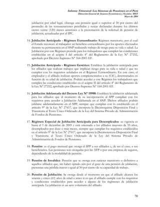 Informe Trimestral: Los Sistemas de Pensiones en el Perú
                                          Dirección General de Asuntos Económicos y Sociales- MEF
                                                                                     Mayo de 2004

   jubilación por edad legal, obtenga una pensión igual o superior al 50 por ciento del
   promedio de las remuneraciones percibidas y rentas declaradas durante los últimos
   ciento veinte (120) meses anteriores a la presentación de la solicitud de pensión de
   jubilación, actualizadas por el IPC.

14. Jubilación Anticipada - Régimen Extraordinario: Régimen transitorio, por el cual
    el Estado reconoce al trabajador un beneficio extraordinario por los aportes efectuados
    durante su permanencia en el SNP realizando trabajo de riesgo para su vida o salud. La
    Jubilación por este Régimen procede para los trabajadores que cumplen las condiciones
    establecidas en el acápite I del artículo 4° del Reglamento de la Ley N° 27252,
    aprobado por Decreto Supremo N° 164-2001-EF.

15. Jubilación Anticipada - Régimen Genérico: Establece la jubilación anticipada para
    los afiliados que realizan trabajos que implican riesgo para su vida o salud y que no
    cumplen con los requisitos señalados en el Régimen Extraordinario. En este caso, el
    empleador y el afiliado realizan aportes complementarios a su (CIC), determinados en
    función de su edad de jubilación. Podrán acceder a este Régimen los trabajadores que
    cumplen las condiciones establecidas en el acápite II del artículo 4° del Reglamento de
    la Ley N° 27252, aprobado por Decreto Supremo N° 164-2001-EF.

16. Jubilación Adelantada del Decreto Ley N° 19990: Establece la jubilación adelantada
    para los afiliados que al momento de su incorporación al SPP cumplían con los
    requisitos para acceder a Jubilación Adelantada en el SNP. Dichos afiliados podrán
    jubilarse adelantadamente en el SPP, siempre que cumplan con lo establecido en el
    artículo 9° de la Ley N° 27617, que incorpora la Decimoquinta Disposición Final y
    Transitoria al Texto Único Ordenado de la Ley del Sistema Privado de Administración
    de Fondos de Pensiones.

17. Régimen Especial de Jubilación Anticipada para Desempleados: su vigencia es
    hasta el 1 de diciembre de 2005 y está orientado a los afiliados mayores de 55 años,
    desempleados por doce o más meses, siempre que cumplan los requisitos establecidos
    en el artículo 9° de la Ley N° 27617, que incorpora la Decimotercera Disposición Final
    y Transitoria al Texto Único Ordenado de la Ley del Sistema Privado de
    Administración de Fondos de Pensiones.

18. Pensión: es el pago mensual que otorga el SPP a sus afiliados y, de ser el caso, a sus
    beneficiarios. Las pensiones son otorgadas por las AFP o por una empresa de seguros,
    dependiendo de la modalidad de pensión.

19. Pensión de Invalidez: Pensión que se otorga con carácter transitorio o definitivo a
    aquellos afiliados que, sin haber optado aún por el goce de una pensión de jubilación,
    presentan una pérdida mayor o igual al 50 por ciento de su capacidad de trabajo.

20. Pensión de Jubilación: Se otorga desde el momento en que el afiliado alcanza los
    sesenta y cinco (65) años de edad o antes si es que el afiliado cumple con los requisitos
    y condiciones establecidos para acceder a alguno de los regímenes de jubilación
    anticipada. La jubilación es un acto voluntario del afiliado.


                                                                                              70
 