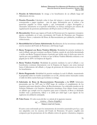 Informe Trimestral: Los Sistemas de Pensiones en el Perú
                                           Dirección General de Asuntos Económicos y Sociales- MEF
                                                                                      Mayo de 2004

21. Pensión de Sobrevivencia: Se otorga a los beneficiarios de un afiliado luego del
    fallecimiento de éste.

22. Pensión Promedio: Calculado sobre la base del número y monto de pensiones que
    corresponden a pagos regulares - mes de pago. Información que se refiere a las
    pensiones pagadas en forma regular y que corresponde a pagos devengados y
    efectuados únicamente en el periodo informado, no incluye reintegros por efectos de
    regularización de pensiones preliminares del 80 por ciento al 100 por ciento.

23. Recaudación: Monto que ingresa al Fondo de Pensiones por los siguientes conceptos:
    aportes acreditados en el mes, movimiento del Fondo de Pensiones por Traspasos
    Efectivos Netos y redención del Bono de Reconocimiento por jubilación, invalidez o
    sobrevivencia.

24. Rentabilidad de la Cartera Administrada: Rendimiento de las inversiones realizadas
    con los recursos del Fondo de Pensiones y del Encaje Legal.

25. Renta Temporal con Renta Vitalicia Diferida: Modalidad de pensión mediante la
    cual el afiliado opta por contratar una Renta Vitalicia, a partir de una fecha determinada
    y recibe una Renta Temporal durante el periodo que medie entre la fecha que ejerce la
    opción por esta modalidad y la fecha en que la Renta Vitalicia Diferida comienza a ser
    pagada por la AFP o la Empresa de Seguros.

26. Renta Vitalicia Familiar: Modalidad de pensión mediante la cual el afiliado o sus
    beneficiarios contratan directamente con la Empresa de Seguros una renta mensual
    hasta el fallecimiento del afiliado y el pago de pensiones de sobrevivencia en favor de
    los beneficiarios.

27. Retiro Programado: Modalidad de pensión mediante la cual el afiliado, manteniendo
    la propiedad sobre los fondos acumulados en su CIC, efectúa retiros mensuales contra
    el saldo de dicha cuenta hasta que la misma se extinga.

28. Solicitudes de Bono de Reconocimiento Presentadas a la ONP: Solicitudes
    presentadas por las AFP ante la ONP luego de verificar el cumplimiento de los
    requisitos para tener derecho a Bono de Reconocimiento. Las solicitudes pueden ser de
    Emisión Ordinaria o de Emisión y Redención simultánea. Esto último ocurre cuando
    un afiliado que cumple con los requisitos para tener el derecho al Bono es declarado
    inválido total y permanente, fallece o se jubila por edad legal o por alguno de los
    regímenes de jubilación anticipada.

29. Valor Cuota: El valor cuota del día i se calcula de la siguiente manera:
                               ( Activoi − Pasivo Exigiblei )
                        VCi =
                                 Número total de Cuotasi

   El activo está conformado por los instrumentos de inversión autorizados por Ley y que
   son adquiridos con los recursos del Fondo de Pensiones. El pasivo exigible está
   compuesto por las prestaciones de los afiliados retiros de aportes voluntarios, traspasos

                                                                                               71
 