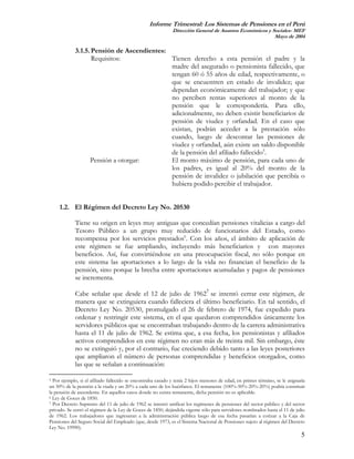 Informe Trimestral: Los Sistemas de Pensiones en el Perú
                                                             Dirección General de Asuntos Económicos y Sociales- MEF
                                                                                                        Mayo de 2004

             3.1.5. Pensión de Ascendientes:
                    Requisitos:              Tienen derecho a esta pensión el padre y la
                                             madre del asegurado o pensionista fallecido, que
                                             tengan 60 ó 55 años de edad, respectivamente, o
                                             que se encuentren en estado de invalidez; que
                                             dependan económicamente del trabajador; y que
                                             no perciben rentas superiores al monto de la
                                             pensión que le correspondería. Para ello,
                                             adicionalmente, no deben existir beneficiarios de
                                             pensión de viudez y orfandad. En el caso que
                                             existan, podrán acceder a la prestación sólo
                                             cuando, luego de descontar las pensiones de
                                             viudez y orfandad, aún existe un saldo disponible
                                             de la pensión del afiliado fallecido5.
                   Pensión a otorgar:        El monto máximo de pensión, para cada uno de
                                             los padres, es igual al 20% del monto de la
                                             pensión de invalidez o jubilación que percibía o
                                             hubiera podido percibir el trabajador.


     1.2. El Régimen del Decreto Ley No. 20530

             Tiene su origen en leyes muy antiguas que concedían pensiones vitalicias a cargo del
             Tesoro Público a un grupo muy reducido de funcionarios del Estado, como
             recompensa por los servicios prestados6. Con los años, el ámbito de aplicación de
             este régimen se fue ampliando, incluyendo más beneficiarios y con mayores
             beneficios. Así, fue convirtiéndose en una preocupación fiscal, no sólo porque en
             este sistema las aportaciones a lo largo de la vida no financian el beneficio de la
             pensión, sino porque la brecha entre aportaciones acumuladas y pagos de pensiones
             se incrementa.

             Cabe señalar que desde el 12 de julio de 19627 se intentó cerrar este régimen, de
             manera que se extinguiera cuando falleciera el último beneficiario. En tal sentido, el
             Decreto Ley No. 20530, promulgado el 26 de febrero de 1974, fue expedido para
             ordenar y restringir este sistema, en el que quedaron comprendidos únicamente los
             servidores públicos que se encontraban trabajando dentro de la carrera administrativa
             hasta el 11 de julio de 1962. Se estima que, a esa fecha, los pensionistas y afiliados
             activos comprendidos en este régimen no eran más de treinta mil. Sin embargo, éste
             no se extinguió y, por el contrario, fue creciendo debido tanto a las leyes posteriores
             que ampliaron el número de personas comprendidas y beneficios otorgados, como
             las que se señalan a continuación:

5 Por ejemplo, si el afiliado fallecido se encontraba casado y tenía 2 hijos menores de edad, en primer término, se le asignaría
un 50% de la pensión a la viuda y un 20% a cada uno de los huérfanos. El remanente (100%-50%-20%-20%) podría constituir
la pensión de ascendente. En aquellos casos donde no exista remanente, dicha pensión no es aplicable.
6 Ley de Goces de 1850.
7 Por Decreto Supremo del 11 de julio de 1962 se intentó unificar los regímenes de pensiones del sector público y del sector

privado. Se cerró el régimen de la Ley de Goces de 1850, dejándola vigente sólo para servidores nombrados hasta el 11 de julio
de 1962. Los trabajadores que ingresaran a la administración pública luego de esa fecha pasarían a cotizar a la Caja de
Pensiones del Seguro Social del Empleado (que, desde 1973, es el Sistema Nacional de Pensiones sujeto al régimen del Decreto
Ley No. 19990).
                                                                                                                              5
 