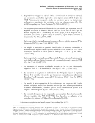 Informe Trimestral: Los Sistemas de Pensiones en el Perú
                                                                    Dirección General de Asuntos Económicos y Sociales- MEF
                                                                                                               Mayo de 2004



                      Se permitió el reingreso al servicio activo y acumulación de tiempo de servicios
                      de los cesantes que habían ingresado a este régimen antes del 11 de julio de
                      1962. Asimismo, se incorporó a todos los servidores que a esa fecha tenían
                      reclamaciones pendientes de resolución sobre su reincorporación (Ley No.
                      23329 derogada por el Decreto Legislativo No. 763, 08/11/1991).

                      Se acogieron pensionistas del Ministerio de Aeronáutica que ingresaron bajo el
                      régimen laboral de la actividad privada antes del 11 de julio de 1962, que no
                      fueron acogidos por el Decreto Ley No. 17262 y que, al 1 de mayo de 1973,
                      contaban con veinte o quince años de servicios, según fueran hombres o
                      mujeres (Ley No. 23627, 15/06/1983)

                      Se incorporó a los trabajadores que ingresaron al sector público antes del 27 de
                      febrero de 1967 (Ley No. 24366, 22/11/1985).

                      Se amplió el universo de posibles beneficiarios al personal contratado o
                      nombrado que ingresó al sector público antes del 27 de febrero de 1974 y que
                      continuaba laborando al 23 de junio de 1989 (Art. 27° de la Ley No. 25066,
                      23/06/1989).

                      Se incorporó a los trabajadores del Banco de la Nación sujetos al régimen de la
                      actividad privada que habían ingresado a la carrera administrativa antes de 1962
                      (Ley No. 25146, 20/12/1989).

                      Se incorporó al personal nombrado incluido en la Ley del Profesorado
                      ingresado hasta el 31 de diciembre de 1980 (Ley No. 25212, 20/05/1990).

                      Se incorporó a un grupo de trabajadores de Petroperú, sujetos al régimen
                      laboral de la actividad privada: los que habían sido trabajadores de la Empresa
                      Petrolera Fiscal ingresados antes del 11 de julio de 1962.8 (Ley No. 25219,
                      31/05/1990).

                      Se aprobó la reincorporación de los trabajadores de empresas del Estado
                      sujetos al régimen laboral de la actividad privada que antes habían pertenecido a
                      la carrera administrativa, habiendo pasado de la administración pública a la
                      empresa sin interrupción (Ley No. 25273, 17/07/1990).

                      Se permitió el ingreso de los magistrados que cumplían diez años laborando
                      (Decreto Legislativo No. 767, 4/12/1991). Este beneficio es aplicable a los
                      miembros del Ministerio Público (Decreto Legislativo No. 052).

              Asimismo, se ampliaron los beneficios del Decreto Ley No. 20530:

8 Para ser considerados como incorporado al régimen del D.L. Nº 20530 bajo esta norma, se debe cumplir con tres requisitos: (1) haber
ingresado antes del 11 de junio de 1962; (2) haber estado laborando al 31 de mayo de 1990 en el Complejo Petrolero de Talara (y anexos); y (3)
haber sido asimilados a Petroperú. Hasta 1968, operaba en Perú la International Petroleum Company (IPC) en el Complejo de Talara. Sin embargo,
en dicho año esta empresa fue expropiada, pasando a ser administrada por la Empresa Petrolera Fiscal (posteriormente denominada
Petroperú, mediante Decreto Ley Nº 17753). En consecuencia, los únicos trabajadores que, en teoría, deberían estar beneficiados con esta
norma son los trabajadores de la. IPC, incorporados al régimen del Decreto Ley No. 20530 a través de la norma en mención.
                                                                                                                                            6
 