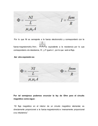 Por lo que NI es semejante a la fuerza electromotriz y corresponderá con la
fuerza magnetomotriz, fmm ; es equivalente a la resistencia por lo que
corresponderá a la reluctancia, R ; y F igual a I , por lo que será el flujo.
Así otra expresión es:
Por tal semejanza podemos enunciar la ley de Ohm para el circuito
magnético como sigue:
“El flujo magnético en el interior de un circuito magnético elemental, es
directamente proporcional a la fuerza magnetomotriz e inversamente proporcional
a su reluctancia.”
 