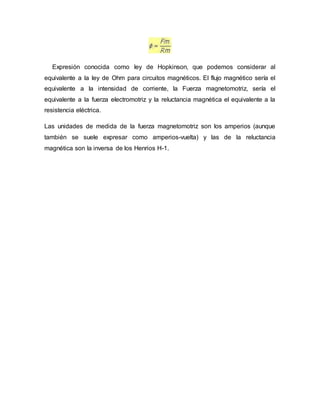 Expresión conocida como ley de Hopkinson, que podemos considerar al
equivalente a la ley de Ohm para circuitos magnéticos. El flujo magnético sería el
equivalente a la intensidad de corriente, la Fuerza magnetomotriz, sería el
equivalente a la fuerza electromotriz y la reluctancia magnética el equivalente a la
resistencia eléctrica.
Las unidades de medida de la fuerza magnetomotriz son los amperios (aunque
también se suele expresar como amperios-vuelta) y las de la reluctancia
magnética son la inversa de los Henrios H-1.
 