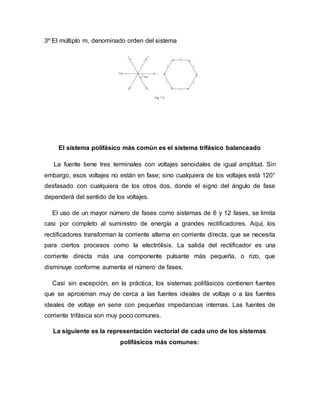 3º El múltiplo m, denominado orden del sistema
El sistema polifásico más común es el sistema trifásico balanceado
La fuente tiene tres terminales con voltajes senoidales de igual amplitud. Sin
embargo, esos voltajes no están en fase; sino cualquiera de los voltajes está 120°
desfasado con cualquiera de los otros dos, donde el signo del ángulo de fase
dependerá del sentido de los voltajes.
El uso de un mayor número de fases como sistemas de 6 y 12 fases, se limita
casi por completo al suministro de energía a grandes rectificadores. Aquí, los
rectificadores transforman la corriente alterna en corriente directa, que se necesita
para ciertos procesos como la electrólisis. La salida del rectificador es una
corriente directa más una componente pulsante más pequeña, o rizo, que
disminuye conforme aumenta el número de fases.
Casi sin excepción, en la práctica, los sistemas polifásicos contienen fuentes
que se aproximan muy de cerca a las fuentes ideales de voltaje o a las fuentes
ideales de voltaje en serie con pequeñas impedancias internas. Las fuentes de
corriente trifásica son muy poco comunes.
La siguiente es la representación vectorial de cada uno de los sistemas
polifásicos más comunes:
 