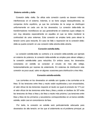 Sistema estrella y delta
Conexión delta -delta. Se utiliza esta conexión cuando se desean mínimas
interferencias en el sistema. Además, si se tiene cargas desequilibradas, se
compensa dicho equilibrio, ya que las corrientes de la carga se distribuyen
uniformemente en cada uno de los devanados. La conexión delta-delta de
transformadores monofásicos se usa generalmente en sistemas cuyos voltajes no
son muy elevados especialmente en aquellos en que se debe mantener la
continuidad de unos sistemas. Esta conexión se emplea tanto para elevar la
tensión como para reducirla. En caso de falla o reparación de la conexión delta-
delta se puede convertir en una conexión delta abierta-delta abierta.
Conexión estrella-delta.
La conexión estrella-delta es contraria a la conexión delta-estrella; por ejemplo
en sistema de potencia, la conexión delta-estrella se emplea para elevar voltajes y
la conexión estrella-delta para reducirlos. En ambos casos, los devanados
conectados en estrella se conectan al circuito de más alto voltaje,
fundamentalmente por razones de aislamiento. En sistemas de distribución esta
conexión es poco usual, salvo en algunas ocasiones para distribución a tres hilos.
Conexión estrella-estrella.
Las corrientes en los devanados en estrella son iguales a las corrientes en la
línea. Si las tensiones entre línea y neutro están equilibradas y son sinuosidades,
el valor eficaz de las tensiones respecto al neutro es igual al producto de 1/”3 por
el valor eficaz de las tensiones entre línea y línea y existe un desfase de 30º entre
las tensiones de línea a línea y de línea a neutro más próxima. Las tensiones entre
línea y línea de los primarios y secundarios correspondientes en un banco estrella-
estrella, están casi en concordancia de fase.
Por tanto, la conexión en estrella será particularmente adecuada para
devanados de alta tensión, en los que el aislamiento es el problema principal, ya
 
