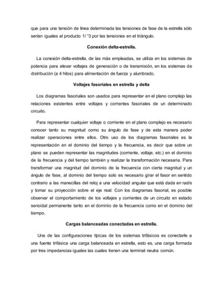 que para una tensión de línea determinada las tensiones de fase de la estrella sólo
serían iguales al producto 1/ “3 por las tensiones en el triángulo.
Conexión delta-estrella.
La conexión delta-estrella, de las más empleadas, se utiliza en los sistemas de
potencia para elevar voltajes de generación o de transmisión, en los sistemas de
distribución (a 4 hilos) para alimentación de fuerza y alumbrado.
Voltajes fasoriales en estrella y delta
Los diagramas fasoriales son usados para representar en el plano complejo las
relaciones existentes entre voltajes y corrientes fasoriales de un determinado
circuito.
Para representar cualquier voltaje o corriente en el plano complejo es necesario
conocer tanto su magnitud como su ángulo de fase y de esta manera poder
realizar operaciones entre ellos. Otro uso de los diagramas fasoriales es la
representación en el dominio del tiempo y la frecuencia, es decir que sobre un
plano se pueden representar las magnitudes (corriente, voltaje, etc.) en el dominio
de la frecuencia y del tiempo también y realizar la transformación necesaria. Para
transformar una magnitud del dominio de la frecuencia con cierta magnitud y un
ángulo de fase, al dominio del tiempo solo es necesario girar el fasor en sentido
contrario a las manecillas del reloj a una velocidad angular que está dada en rad/s
y tomar su proyección sobre el eje real. Con los diagramas fasorial, es posible
observar el comportamiento de los voltajes y corrientes de un circuito en estado
senoidal permanente tanto en el dominio de la frecuencia como en el dominio del
tiempo.
Cargas balanceadas conectadas en estrella.
Una de las configuraciones típicas de los sistemas trifásicos es conectarle a
una fuente trifásica una carga balanceada en estrella, esto es, una carga formada
por tres impedancias iguales las cuales tienen una terminal neutra común.
 
