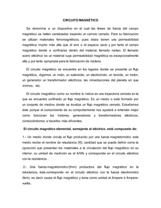 CIRCUITO MAGNÉTICO
Se denomina a un dispositivo en el cual las líneas de fuerza del campo
magnético se hallan canalizadas trazando un camino cerrado. Para su fabricación
se utilizan materiales ferromagnéticos, pues éstos tienen una permeabilidad
magnética mucho más alta que el aire o el espacio vacío y por tanto el campo
magnético tiende a confinarse dentro del material, llamado núcleo. El llamado
acero eléctrico es un material cuya permeabilidad magnética es excepcionalmente
alta y por tanto apropiada para la fabricación de núcleos.
El circuito magnético se encuentra en los lugares donde se presente un flujo
magnético, digamos un imán, un solenoide, un electroimán, un toroide, un motor,
un generador un transformador eléctricos, las inmediaciones del planeta en que
vivimos, etc.
El circuito magnético como su nombre lo indica es una trayectoria cerrada en la
que se encuentra confinado un flujo magnético. Es un medio o está formado por
un conjunto de medios donde se localiza un flujo magnético cerrado. Estudiamos
éste porque el conocimiento de su comportamiento nos ayudará a entender mejor
como funcionan los motores, generadores y transformadores eléctricos,
conduciéndonos a hacerlos más eficientes.
El circuito magnético elemental, semejante al eléctrico, está compuesto de:
1.- Un medio donde circula el flujo producido por una fuerza magnetomotriz: este
medio recibe el nombre de reluctancia (R), cantidad que se puede definir como la
oposición que presentan los materiales a la circulación del flujo magnético en su
interior, su unidad de medición es el A/Wb y corresponde en el circuito eléctrico
con la resistencia .
2.- Una fuerza magnetomotriz (fmm) productora del flujo magnético en la
reluctancia, ésta corresponde en el circuito eléctrico con la fuerza electromotriz
(fem), es decir causa el flujo magnético y tiene como unidad al Ampere ò Ampere-
vuelta.
 