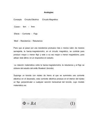 Analogías:
Concepto Circuito Eléctrico Circuito Magnético
Causa - fem - fmm
Efecto - Corriente - Flujo
Medi - Resistencia - Reluctancia
Para que al pasar por una resistencia produzca más o menos calor; de manera
semejante, la fuerza magnetomotriz, en el circuito magnético, se controla para
producir mayor o menor flujo y este a su vez mayor o menor magnetismo, para
utilizar éste último en un dispositivo en estudio.
La relación matemática entre la fuerza magnetomotriz, la reluctancia y el flujo se
obtiene del estudio del anillo Rowland (toroide).
Suponga un toroide con núcleo de hierro al que se suministra una corriente
eléctrica en el devanado; esta corriente eléctrica produce en el interior del núcleo
un flujo perpendicular a cualquier sección transversal del toroide, cuyo modelo
matemático es:
 