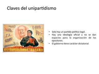 Claves	
  del	
  unipar,dismo	
  
•  Solo	
  hay	
  un	
  par,do	
  polí,co	
  legal.	
  
•  Hay	
   una	
   ideología	
   oﬁcial	
   y	
   no	
   se	
   dan	
  
espacios	
   para	
   la	
   organización	
   de	
   los	
  
opositores.	
  
•  El	
  gobierno	
  ,ene	
  carácter	
  dictatorial.	
  
 