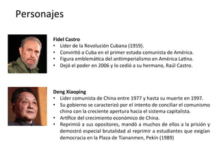 Personajes	
  
Fidel	
  Castro	
  
•  Líder	
  de	
  la	
  Revolución	
  Cubana	
  (1959).	
  	
  
•  Convir,ó	
  a	
  Cuba	
  en	
  el	
  primer	
  estado	
  comunista	
  de	
  América.	
  
•  Figura	
  emblemá,ca	
  del	
  an,imperialismo	
  en	
  América	
  La,na.	
  
•  Dejó	
  el	
  poder	
  en	
  2006	
  y	
  lo	
  cedió	
  a	
  su	
  hermano,	
  Raúl	
  Castro.	
  
Deng	
  Xiaoping	
  
•  Lider	
  comunista	
  de	
  China	
  entre	
  1977	
  y	
  hasta	
  su	
  muerte	
  en	
  1997.	
  
•  Su	
  gobierno	
  se	
  caracterizó	
  por	
  el	
  intento	
  de	
  conciliar	
  el	
  comunismo	
  
chino	
  con	
  la	
  creciente	
  apertura	
  hacia	
  el	
  sistema	
  capitalista.	
  
•  Arfﬁce	
  del	
  crecimiento	
  económico	
  de	
  China.	
  
•  Reprimió	
  a	
  sus	
  opositores,	
  mandó	
  a	
  muchos	
  de	
  ellos	
  a	
  la	
  prisión	
  y	
  
demostró	
  especial	
  brutalidad	
  al	
  reprimir	
  a	
  estudiantes	
  que	
  exigían	
  
democracia	
  en	
  la	
  Plaza	
  de	
  Tiananmen,	
  Pekín	
  (1989)	
  
 