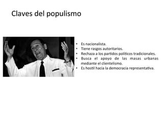 Claves	
  del	
  populismo	
  
•  Es	
  nacionalista.	
  
•  Tiene	
  rasgos	
  autoritarios.	
  
•  Rechaza	
  a	
  los	
  par,dos	
  polí,cos	
  tradicionales.	
  
•  Busca	
   el	
   apoyo	
   de	
   las	
   masas	
   urbanas	
  
mediante	
  el	
  clientelismo.	
  
•  Es	
  hos,l	
  hacia	
  la	
  democracia	
  representa,va.	
  
 