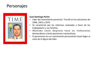Personajes	
  
Juan	
  Domingo	
  Perón	
  
•  Líder	
  del	
  movimiento	
  peronista.	
  Triunfó	
  en	
  las	
  elecciones	
  de	
  
1946,	
  1952	
  y	
  1974.	
  
•  Se	
   caracterizó	
   por	
   las	
   reformas	
   realizadas	
   a	
   favor	
   de	
   los	
  
trabajadores	
  y	
  sus	
  familias.	
  
•  Mostraba	
   cierto	
   desprecio	
   hacia	
   las	
   ins,tuciones	
  
democrá,cas	
  y	
  tenía	
  posiciones	
  nacionalistas.	
  
•  El	
  peronismo	
  era	
  un	
  movimiento	
  personalista	
  hasta	
  llegar	
  al	
  
culto	
  de	
  la	
  ﬁgura	
  del	
  líder.	
  	
  
 