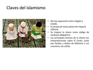 Claves	
  del	
  islamismo	
  
•  No	
  hay	
  separación	
  entre	
  religión	
  y	
  
estado.	
  
•  Es	
  propia	
  de	
  varios	
  países	
  de	
  mayoría	
  
islámica.	
  
•  Se	
   impone	
   la	
   sharia	
   como	
   código	
   de	
  
conducta	
  obligatorio	
  .	
  
•  Las	
  principales	
  fuentes	
  de	
  la	
  sharia	
  son	
  
interpretaciones	
   sobre	
   El	
   Corán,	
   junto	
  
con	
   hechos	
   y	
   dichos	
   de	
   Mahoma	
   y	
   sus	
  
sucesores,	
  los	
  califas.	
  
 