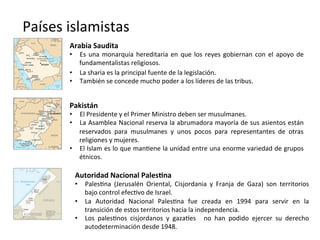 Países	
  islamistas	
  
Arabia	
  Saudita	
  
•  Es	
  una	
  monarquía	
  hereditaria	
  en	
  que	
  los	
  reyes	
  gobiernan	
  con	
  el	
  apoyo	
  de	
  
fundamentalistas	
  religiosos.	
  
•  La	
  sharia	
  es	
  la	
  principal	
  fuente	
  de	
  la	
  legislación.	
  
•  También	
  se	
  concede	
  mucho	
  poder	
  a	
  los	
  líderes	
  de	
  las	
  tribus.	
  	
  
Pakistán	
  
•  El	
  Presidente	
  y	
  el	
  Primer	
  Ministro	
  deben	
  ser	
  musulmanes.	
  
•  La	
  Asamblea	
  Nacional	
  reserva	
  la	
  abrumadora	
  mayoría	
  de	
  sus	
  asientos	
  están	
  
reservados	
   para	
   musulmanes	
   y	
   unos	
   pocos	
   para	
   representantes	
   de	
   otras	
  
religiones	
  y	
  mujeres.	
  
•  El	
  Islam	
  es	
  lo	
  que	
  man,ene	
  la	
  unidad	
  entre	
  una	
  enorme	
  variedad	
  de	
  grupos	
  
étnicos.	
  
Autoridad	
  Nacional	
  PalesPna	
  
•  Pales,na	
   (Jerusalén	
   Oriental,	
   Cisjordania	
   y	
   Franja	
   de	
   Gaza)	
   son	
   territorios	
  
bajo	
  control	
  efec,vo	
  de	
  Israel.	
  	
  
•  La	
   Autoridad	
   Nacional	
   Pales,na	
   fue	
   creada	
   en	
   1994	
   para	
   servir	
   en	
   la	
  
transición	
  de	
  estos	
  territorios	
  hacia	
  la	
  independencia.	
  	
  
•  Los	
   pales,nos	
   cisjordanos	
   y	
   gazafes	
   	
   no	
   han	
   podido	
   ejercer	
   su	
   derecho	
  
autodeterminación	
  desde	
  1948.	
  
 