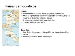 Países	
  democrá,cos	
  
Francia	
  
•  Considerada	
  un	
  modelo	
  desde	
  la	
  Revolución	
  Francesa.	
  
•  Muchos	
  órganos	
  representa,vos:	
  Senado,	
  Asamblea,	
  órganos	
  
regionales,	
  departamentales	
  y	
  locales.	
  
•  Frecuente	
  uso	
  del	
  plebiscito	
  y	
  referéndum.	
  	
  
•  Sistema	
  semipresidencialista	
  
Costa	
  Rica	
  
•  Una	
  de	
  las	
  democracias	
  más	
  estables	
  y	
  an,guas	
  de	
  América	
  
La,na.	
  
•  Modelo	
  para	
  otros	
  países	
  de	
  la	
  región.	
  
 
