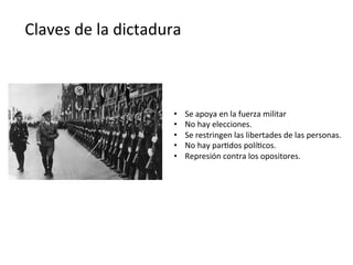Claves	
  de	
  la	
  dictadura	
  
•  Se	
  apoya	
  en	
  la	
  fuerza	
  militar	
  
•  No	
  hay	
  elecciones.	
  
•  Se	
  restringen	
  las	
  libertades	
  de	
  las	
  personas.	
  
•  No	
  hay	
  par,dos	
  polí,cos.	
  
•  Represión	
  contra	
  los	
  opositores.	
  
 