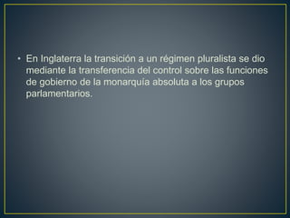 • En Inglaterra la transición a un régimen pluralista se dio
mediante la transferencia del control sobre las funciones
de gobierno de la monarquía absoluta a los grupos
parlamentarios.
 