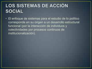 • El enfoque de sistemas para el estudio de lo político
corresponde en su origen a un desarrollo estructural
funcional (por la interacción de individuos y
colectividades por procesos continuos de
institucionalización).
 