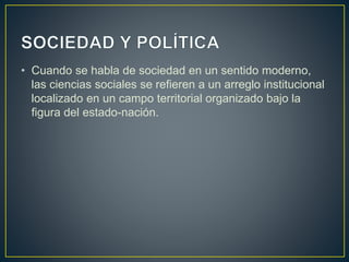 • Cuando se habla de sociedad en un sentido moderno,
las ciencias sociales se refieren a un arreglo institucional
localizado en un campo territorial organizado bajo la
figura del estado-nación.
 