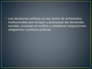 • Las decisiones políticas se dan dentro de entramados
institucionales que recogen y jerarquizan las demandas
sociales, procesan el conflicto y establecen asignaciones
obligatorias o políticas públicas.
 