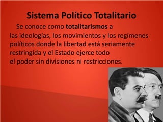 Sistema Político Totalitario
Se conoce como totalitarismos a
las ideologías, los movimientos y los regímenes
políticos donde la libertad está seriamente
restringida y el Estado ejerce todo
el poder sin divisiones ni restricciones.

 