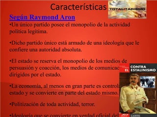 Características
Según Raymond Aron
•Un único partido posee el monopolio de la actividad
política legítima.
•Dicho partido único está armado de una ideología que le
confiere una autoridad absoluta.
•El estado se reserva el monopolio de los medios de
persuasión y coacción, los medios de comunicación son
dirigidos por el estado.
•La economía, al menos en gran parte es controlada por el
estado y se convierte en parte del estado mismo.
•Politización de toda actividad, terror.

 