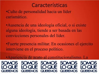 Características
•Culto de personalidad hacia un líder
carismático.
•Ausencia de una ideología oficial, o si existe
alguna ideología, tiende a ser basada en las
convicciones personales del líder.
•Fuerte presencia militar. En ocasiones el ejercito
interviene en el proceso político.
•Apariencia de acato al constitucionalismo. La
constitución deja de ser un instrumento de
limitación a los excesos del poder y se convierte

 